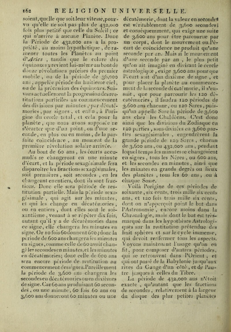 Süieu(-,c|iielle que soit leur vitesse,pour- vu (ju’elle lie soit pas plus de 432,01)0 fois plus petite’ (jue celle du vSolcil ; ce <{ui u’arriv'e à aucune Plauete. Doue la Période de 432,000 ans a la pro- priété, au moins hypothétique , de ra- mener toutes les Planètes au point à'j4ries , tandis que le colure des c(|uinoxcsy revient lui-mén'.eau bout de douze révolutions précises du pix uiicr mobile , ou de la période de 36,000 ans, appelée période du huitième ciel, ou de la précession des écpiinoxes. Sui- r onsactuellemeni la progression des res- titutions partielles au commencement des dissions par minutes ,*pc;r déeaté- inories , par signes , et euHn , à l’ori- gine du cercle total , cl cela pour la planète, cpie nous avons siipj^osée ne s’écarter cjue d’un point, ou d’une se- conde, en plus ou en moins , de la par- laite coïncidence , au moment de la première révolution solaire arrivée. Au bout de 60 ans , les écarts accu- mules se changeront en une minute d’écart, et la période sexagésimale fera disparoîfre les fivactions sexagésimales, soit premières , soit secondes , en les cl-’augeant enentiers, dont ils sont frac- tions. Donc elle sera période de res- titution partielle. Mais la période sexa- gésimale , qui agit sur les minutes, et (jui les change en décatémoiies , ou en entiers , dont elles sont le soi- xantième , venant à se répéter dix fois, autant (ju’il y a de décatémoiies dans ce signe, elle changera les minutes en Signe. Or lo foisôodonncnt 6co,’donc la période de 600 ans changera les minutes en signes,comme celle de 60 avoit ejian- géle.« secondesen minutes,et les minutes en décatémories; donc celle de 600 ans sera encore période de restitution an commencement dess'gtics.Earcillcmeut la période de 3,600 ans changera les «ecoudesen décatémoriesouen dixièmes désigné. Car60ans produisant 60 secon- des , ou une minute, 60 fois 60 ans ou 3,600 ans donuci oiU 60 minutes ou une décatémorie,dont la valeur en secondes est véritablement de 3,600 secondes; et conséepuemment, qui exige une suite de 3,600 ans pour être parcourue par un corps, dont le mouvement ou l’é- cart de coïncidence ne produit qu’une seconde par an. Mais si le mouvement d’inie seconde ]iar an , le pins petit (jn’on ait imaginé en divisant le cercle astrologique , exige 3,600 ans pour (]uc pK^cart soit d’un dixiéme désigné , et pour placer la planète au commencc- mt’utde la seconde dé Cd té morie, il s’en- suit, (jue pour parcourir les 120 dé- catémories , il faudra 120 périodes de 3,600 ans ehacime, ou 120 Sares , puis- (}u’on appelle Sarcla période de 3,600 ans chez les (ihafJéens. (ï’est donc ainsi (juc les divisions du Zodiaque en 120 p^-rties , sous-div iséts en 3,600 par- ties sexagésimales , engendrèrent la grande période de 120 Sarçs , chacun de 3,600 ans , ou 432,000 ans , pendant lecjufl temj)S les minutesse chaugeoient en signes , tous les iNércs , ou 60c ans, et les secondes en minutes , ainsi (lue les minutes en grands degrés ou lieux des planètes , tous les 60 ans , on à chaque Sosse. Voilà l’origine de ces périodes de soixante , six cents, trois mille six cents ans, et 120 fois trciis mille six cents, dont on n’apnerçoit point le but dans l’Astronomie , encore moins dans la ChiMUülogie, mais dont le but est très- marcjué dans les hyimtbèses Astrologi- (jufs sur la restitution prétendue des huit sphères et sur le cycle immense, (|ui devoit renfermer tons les aspects. Voyons maintenMit l’usage qu’on en fit, pour composer d’antres périodes, (]ui se retrouvent dans l’Orient , et qui ont pas'é de la Babylonic ju uju’aux rives du Gaiigc d’un côté , et de l’au- tre jnstjuesà celles du Tibre. Iva période de 432,000 ans n’éloit exacte , ([u’autant (jiie les fraclions de secondes , relativement à la largeur du disque des plus petites planètes