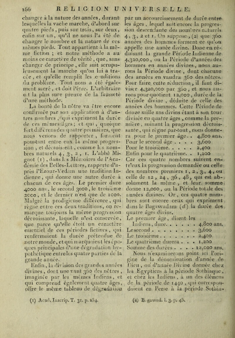 changer à la nature des années, durant lesQuelles la vache marche, d’ctbord sur quatre pieds , puis sur trois , sur deux, enfin sur un , ({u’il ne nous l’a été de changer le nombre et la nature de ces mêmes pieds. Tout appartient à la me- me hctixjiî ; et notre méthode a au moins ce caractère de vérité , que, sans changer de principe , elle suit scrupu- leusement la marche (ju’on lui a tra- cée , et (ju’elle remplit les c nditions (lu problème. Tout nous a été égale- ment sacré , et doit l’êfre. L’arbitraire e t la plus sure preuve de lu fausseté d’une mélhode. La bonté de la néitre va être encore conlirmée par sou application à d’aii- Ires nombres , ejui expriment la durée de ces mciues âges; tt opu , quoicpie fortdihérensdes tjnatre pixinities, (juc nous venons de rapporter , f)ra:eut pouièant entre eux la meme progres- sion , et décroissent, comiî;e ks nom- bres natmels 4,3,2, i. L’abbé ML gnot (i) , dans ks Mémoires de l’Aca- démie des Eclles-Lett:es, rapporte d’a- près l’E/.oar-Vedam une tradition In- dienne , qui donne une autre durée à chacun de ces âges. Le premier dure 4000 ans, le second 3000 , le troisième 2CCO , et le dernier n’est que de icoo. Malgré ki prodigieuse dihérence , qui règne entre ces deux traditions, on rc- marojue toujours la même progia ssion décroissante, laquelle n’est conservée, que parce qu’t'lle étoit un caractère essentiel de ces périodes fictives , tpii renfermoient la durée prétendue de notre monde, et (|ui niarquoient les é pc- qnes principales d’une dégradation liv- pothé titjuc entre ks quatre parties de la grande année. Enfin , kl division des grandis années divines , dort une vaut 360 des nôtres , imaginée par les memes Indiens, et qui comprend également quatre âges, oflfe le même tableau de dégraciaiiüu parmi accourcissement de durée entre les âges , letjuel suit encore la progres- sion descendante des nom'orcs lu.tuiels 4,3, 2 et I. On suppose , (2) que 360 années des hommes forment ce qu’on appelle une année divine. Donc en ré- duisant la grande Période Indienne de 4,320,000 , ou la Période d’années des hommes eu années divines, nous au- rons la Période divine , dont chacune des années en vaudra 360 des nôtres. Pour faire cette réduction, il faut di- viser 4,320,000 par 360 , et nous au- rons pour {[uotient 12,coo , durée de la Période divine , déduite de celle des années des hommes. Cette Période de douze mille ans divins étant à son tour divisée eu (juatre âges , comme la pre- mière , suivant la progression décrois- sante , ([ui règne par-tout, nous donne- ra pour le premier âge. . 4,800 ans. Pour le second âge .... 3,600 Pour le troisième 2,400 Enfin pour le quatrième. . 1,200 Car ces quatre nombres suivent en- tr’enx la progression demandée ou celle des nombres premiers 1,2,3, 4 » celle de 12 , 24 , 36 , 48, qui est ab- solument la même , et leur, somme donne 12,000 , ou la Période totale des années divines:. Or, ces quatre nom- bres sont encore ceux qui expriment dans le Bagawadam ((/) la durée dt‘« quatre âges divins. Le premier âge, disent les Indiens, dure 4,800 ans. Le second 3,600 Le troisième 2,400 Le (puatrième durera . . . 1,200 Somme des durées . . . • i2,coo ans. Nous u’expininerons point ici l’ori- gine de la dénomination d’année de Lieu , ou (l’année Divine donnée cbe^ les Egyptiens h. la période .S!)thia([nc , et chez les Indiens , à un des élémens de la période de i4|Q , qui correspou- doieut en Perse l'i la péi’iode Sotuiu- (i) Acad, lasci'ip. T. 31. p. 254. (2) B( gawad. 1. 3. p. -pâ.