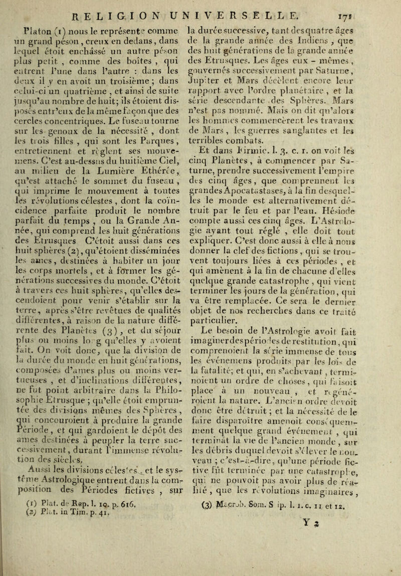 Platon (i) nous le représent? comme un grand péson , creux en dedans, dans lequel étoit enchâssé un autre péi-on plus petit, , comme des boîtes , qui entrent l’une dans l’autre ; dans les deux il V en avoit un troisième ; dans celui-ci un (juatrième , et ainsi de suite jus(|u’au nombre de huit; ils étoicjit dis- }>osés entr’eux de la même façon que des cercles concentriques. Le fuseau tourne sur les genoux de la nécessité , dont les trois filles , qui sont les Parques , (mtretiennent et règlent ses mouve- luer.s. C’est au-dessus du huitième Ciel, au milieu de la Lumière Ethérce, qu’est attaché le sojumet du fuseau , qui imprime le mouv^ement à toutes les révolutions célestes , dont la coïn- cidence parfaite produit le nombre parfait du temps , ou la Grande An- née, qui conipi end les huit générations des Etrusques C’étoit aussi dans ces huit sphères (2), qu’étoient disséminées les aines, destinées à habiter un jour les corps mortels , et à former les gé- nérations successives du monde. C’étoit à travers ces huit sphères, qu’elles des- cendoient pour venir s’établir sur la teo re, après s’être revêtues de qualités difiérentes, à raison de la nature diffé- rente des Planètes (3), et du séjour plus ou moins lo g qu’elles y a voient fait. On voit donc, que la division de la durée du monde en huit générations, composées d’aiues plus ou moins ver- tueuses , et d’inclinations différentes, ne fut point arbitraire dazis la Philo- sophie Etrusque ; qu’elle étoit emprun- tée des divisions mêmes des Sphères , qui concouroieiit à produire la grande Période, et qui gardoient le dépôt des âmes destinées à peupler la terre suc- cessivement, durant riniu»cnse révolu- tion des siècles. Aussi les divisions céles'rs^ct le sys- tème Astrologique entrent dans la com- position des Périodes fictives , sur (i) Plat, de Rep. 1, iq. 616, (z; Plat, in Tjin. p. 41. la durée successive, tant desquatre âges de la grande année des Indiens , que des huit générations de la grande année des Etrusques. Les âges eux - mêmes , gouvernés successivement par Saturne, Jupiter et Mars décèlent encore leur rapport avec l’ordre planétaire , et la séiie descendante des Sphères. Mars n’est pas nommé. Mais on dit (pi’alois les hommes commencèrent les travaux de Mars , les guerres sanglantes et les terribles combats. Et dans hirmic. 1. 3. c. r. on voit les cinq Planètes, à commencer par Sa- turne, prendre successivement l’empire des cinq âges, que comprennent les grandes Apocatastases, à la fin desquel- les le monde est alternativement dé- truit par le feu et par l’eau. Hésiode compte aussi ces cinq âges. L’Asfn lo- gie ayant tout réglé , elle doit tout expliquer. C’est donc aussi à elle à nous donner la clef des fictions, qui se trou- vent toujours liées à ces périodes , et qui amènent à la fin de chacune d’elles quelque grande catastrophe , qui vient terminer les jours de la génération, qui va être remplacée. Ce sera le dernier objet de nos recherches dans ce traité particulier. Le besoin de l’Astroh>gie avoit fait imaginerdespério les de restitution, qui compreuoient la série immense de tous les événeuicns produits par les loi< de la fatalité; et qui, en s’achevant, termi- noicut un ordre de choses, qui faisoit place à un nouveau , et r^géiié- roient la nature. L’ancien ordre devoit doue être détruit ; et la nécessité de le faire disparoître amenoit conséquem- ment quelque grand événemeiil: , qui terminât la vie de l’ancien monde , snr les débris duquel de\ oit s’élever le non. veau ; c^est-à-dirc, qu’une période fic- tive fût terminée par une catasirfip! e, qui ne pouvoit pas avoir plus de réa- liié, que les révolutions imaginaires, (3) M^çrjb. Som. S ip. 1. i.c. ii et 12.