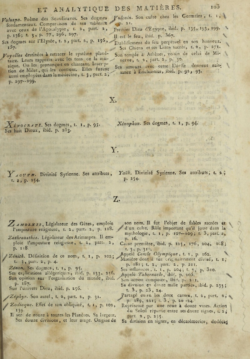 yoluspa. Poème des Sc.-.ndlnaves. Ses dogmes fondamentaux. Comparaison de ses tableaux avec ceux de IVipocalypse, t. 2, part, a, p. 136; t. p. 77, 296, ^97- Ses dogmes sur l’Elysée, t. 2, part. 2, p. 156, 157. Voyelles destinées à retracer le système plané- ' taire. Leurs rapports avec les tons ce la mu- sique. On les prononçoit en chantant. Inscr-p- I tion de Milet, qui les contient. Elles furent ^ aussi employées dans laniéuecine, t* 3 s p. 297-299. Vulcain. Son cuite chez les Germains , t. i , ^ r 2 1. Premier Dieu d’Egypte, ibid. p. 135, 193, 199. '^11 est le feu, ibid. . p. ^67. \ Etabliffement du feu perpétuel en son honneur. • Ses Chiens et ses Lions sacrés, t. 2, p. 271. Son temple à Athènes, voisin de celui de Mi- nerve, t. 2, part. 2, p. 30. Ses amouis avec cette DéelTe donnent nais-J sance à Erichiomus, ibid. p. 92, 93. \ X.É.NOCRATI.. Ses dogmes, t. Scs huit Dieux, ibid. p. 263. p. 95. X. Xénoplon. Ses dogmes, t. i, p. 94.' . X Y. Yagut^. Divinité Syrienne. Ses attributs, Yaük. Divinité Syrienne. Ses attributs; t. 4; t. 2, p. 254. P- ^5*' Z. ^ MOLx Xs ^ Législateur des Gètes, emploie l’imposture religieuse, t. 2, part. 2, p. 118. Zathrausth 'ts. Législateur des Arimaspes. Il em- ploie i’imposturc religieuse, t. 2, part. 2, p. 118. /Zénith. Définition de ce nom, t. 1, p. iC2j t. 3 , pan. 2, p. 4. Zénon. Ses dogmes, t. i, p. 95. Ses exp lications allégoriqu .'s, ibid. p. 133, 256. Son opinion sur l’organisation du monde, ibid. P' Sur l’univers Dieu, ibid, p. 136. ^Zéphyr. Son autel, t. 2, part. 2, p- 31. y Zodiaque. Effet de son obliquité, t. i, p. 102, f 139. Il ser de rov.te à toutes les Planètes, Sa largeur. Ses douze divisions, et leur usage. Origine de son nom. Il fut l’objet de fables sacrées et . ^ d'un cuire. Rôle important qu’il joue dans la mythologie, t. i , p. 107—109; t. 3, part. 2, p. i6. Cause première, ibid. p. 125, 176, 204, 2c8; t. 3, p. 3i'\ Appelé Cercle Olympique , t. i , p. 162. \ ^Manière dont il tut ong mûrement divisé, t. i; p. 181 ; t. 2, part. 2, p 211. Ses influences, t. i, p. 204; t. », p, 3io. Appelé Tabernacleibie. p. 2o5. ^ “^Son action composée, ibi'. p. 21. Sa division en doiize mille parties, ibid. p. 233 ; t. 3, p. 20, 24. Partagé emre. les deux causes, t. 2, part. 2, ^ ^ p 189, 221; t. 3, p. 20 -24. Représenté par une roue à douze vases. Action | du Soleil répartie entre ses douze signes, 1.2,' » part 2 , p. 233. Sa division en signes, en décaiémories, dodécaj