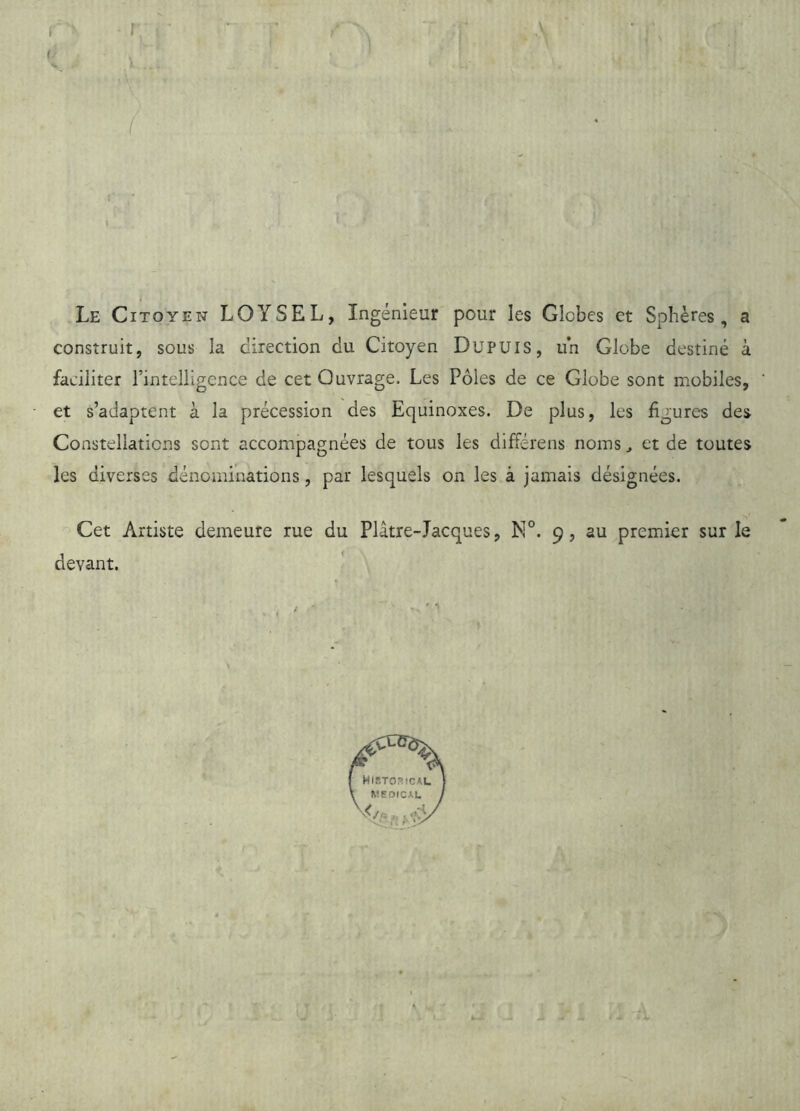 Le Citoyen LOYSEL, Ingénieur pour les Globes et Sphères, a construit, sous la direction du Citoyen DuPUlS, un Globe destiné à faciliter rinteliigence de cet Ouvrage. Les Pôles de ce Globe sont mobiles, et s’adaptent à la précession des Equinoxes. De plus, les figures des Constellations sont accompagnées de tous les différens noms, et de toutes les diverses dénominations, par lesquels on les à jamais désignées. Cet Artiste demeure rue du Plâtre-Jacques, N°. 9, au premier sur le devant.