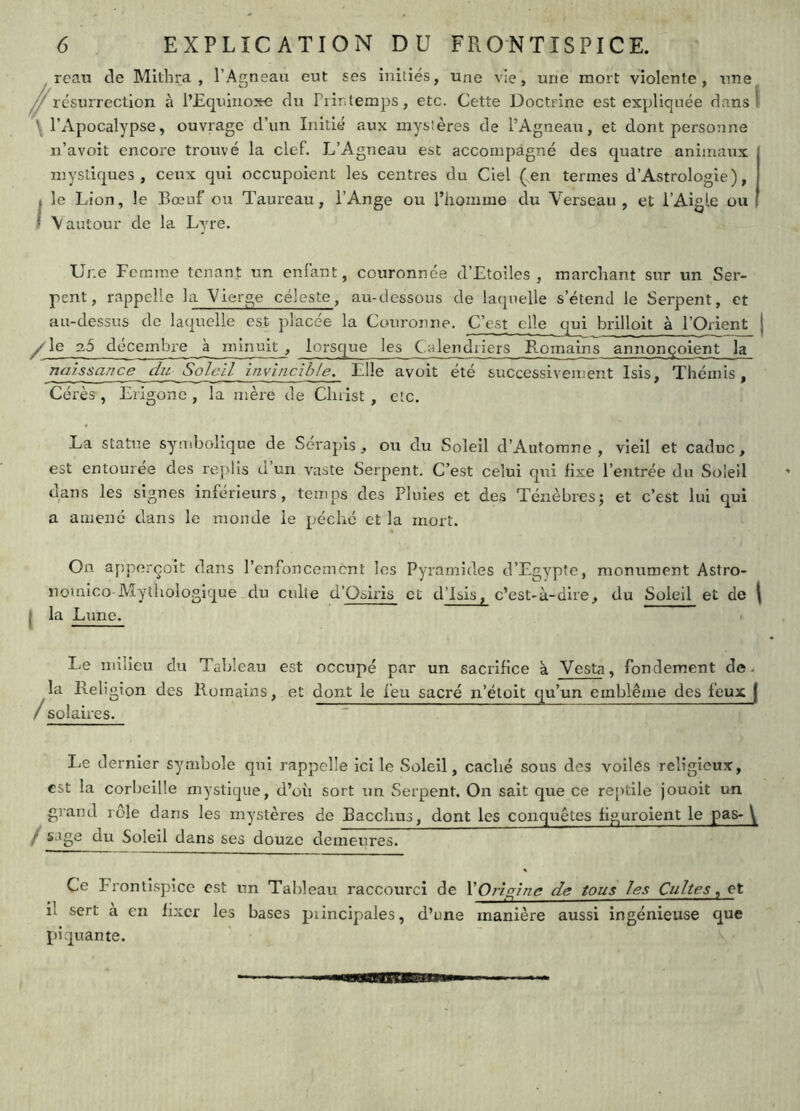 /reaii de Mithra , l’Agneau eut ses initiés, une vie, une mort violente, une résurrection à l’Equinoxe du Piintemps, etc. Cette Doctrine est expliquée dans! \ l’Apocalypse, ouvrage d’un Initié aux mystères de l’Agneau, et dont personne n’avoit encore trouvé la clef. L’Agneau est accompagné des quatre animaux mystiques, ceux qui occupoient les centres du Ciel (en termes d’Astrologie), I le Lion, le Bœuf ou Taureau, l’Ange ou l’homme du Verseau, et l’Aigle ou I \ autour de la Lyre. Une Femme tenant un enfant, couronnée d’Etoiles , marchant sur un Ser- pent, rappelle la Vierge céleste, au-dessous de laquelle s’étend le Serpent, et au-dessus de laquelle est placée la Couronne. C’est elle qui brilloit à l’Orient j décembre a minuit , lorsque les Calendriers E.omains annonçoient la naissance dit Soleil invincible. Elle avoit été successivement Isis, Thémis, Cérès , Erigonc , la mère de Christ, etc. La statue symbolique de Serapis, ou du Soleil d’Aiitomne , vieil et caduc, est entourée des replis d’un vaste Serpent. C’est celui qui fixe l’entrée du Soleil dans les signes inférieurs, temps des Pluies et des Ténèbres; et c’est lui qui a amené dans le monde le péché et la mort. On apporçoit dans l’enfoncement les Pyramides d’Egypte, monument Astro- nomico-Mythologique du culte d’Osiris et d’isis, c’est-à-dire, du Soleil et de \ j la Lune. Le milieu du Tableau est occupé par un sacrifice à. Veste, fondement de. la Religion des Romains, et dont le feu sacré n’ëtoit qu’un emblème des feux | / sol O aires. liC dernier symbole qui rappelle ici le Soleil, caché sous des voiles religieux, est la corbeille mystique, d’où sort un Serpent. On sait que ce reptile jouoit un grand rôle dans les mystères de Bacchns, dont les conquêtes figuroient le pas- \ / sage du Soleil dans ses douze demeures. Ce Frontispice est un Tableau raccourci de VOrigine de tous les Cultes, et il sert à en fixer les bases piincipales, d’une manière aussi ingénieuse que piquante.