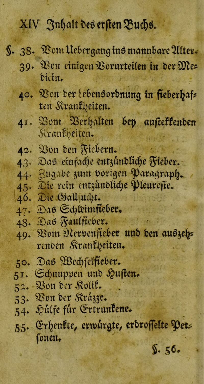 §♦ 38* ^0iuUeI)crganginömönn6are5(ltetC4-- 39» ^cn einigen'jBorurteUen in berSOlc? biiiiu 40* 55ott bet lebendorbnung in ffebet^af? ten ^tanfljciten, 41, ©om ^Serijaltcn l&ep nnfleffenben ^ran^i^eitciu 42* ^on ben fiebern. 43. 2)a0 einfache cntjnnblid^c ^'icber» 44' 5^’^* bortgen ^^atagrap^* 45» 2iie rein cntjunblic^c ^leutcfie* 46* 2)ie.@aUiud;c, 47» 2)vtö ©cbltimficber, 48» 2)a0 ^aulficbcn 49* 93om ylerbenfiebcr unb ben tenben ^tvtnbi^citcn» 50* 2)a<5 ^cd[;feltiic6cr, 51. ©ebnuppen unb 52, 35ott bet t^üliÜ. 53» ^^on bet ^vdjje* 54» ^litfc fuf ©rtrunbene# 55» ^rl^enfte^ cvwuvgte, crbroffeltc ^etf^ fonen» 5' 56'