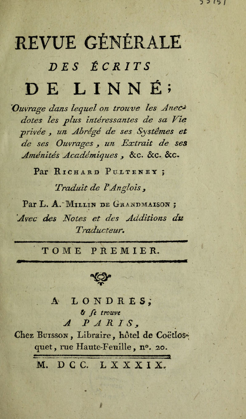 DES ÉCRITS DE LINNÉ: Ouvrage dans lequel on trouve les Anec^ dotes les plus intéressantes de sa Vie privée , un Abrégé de ses Systèmes et de ses Ouvrages y un Extrait de ses Aménités Académiques y &c. &c. &C. Par Richard Puxteney ; Eraduit de VAngloisy Par L. A. Millin de Grandmaison 5 'Avec des Notes et des Additions du Traducteur, T O ME PREMIER. - 'T- . A LONDRES,' fir fi trouve A P A R I S , Chez Buisson , Libraire, hôtel de Coëtlos* quet, rue Haute-Feuille, n°. 20. 'uTïTcc. ïTx X X I