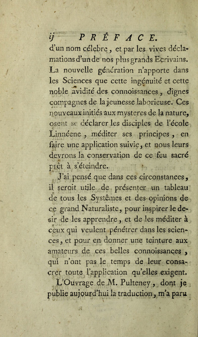 ij P R È F A C E, d’un nom célébré ^ et par les vives décla- mations d’un de nos plus grands Ecrivains. La nouvelle génération n’apporte dans les Sciences que cette ingénuité et cette noble avidité des connoissances ^ dignes compagnes de la jeunesse laborieuse. Ces nouveaux initiés aux mystères de la nature, osent se déclarer les disciples de l’école Linnéene, méditer ses principes, en faire une application suivie, et nous leurs devrons la conservation de ce feu sacré prêt à s’éteindre. J’ai pensé que dans ces circonstances, il seroit utile de. présenter un tableau de tous les Systèmes et des opinions de ce grand Naturaliste, pour in§pirer le de- sir de les apprendre, et de les méditer à ceux qui veulent pénétrer dans les scien- ces, et pour en donner une teinture aux amateurs de ces belles connoissances , qui n’ont pas le temps de leur consa- crer toute l’application qu’elles exigent. L’Ouvrage de M. Pulteney, dont je publie aujQurd’hui la traduction, ma paru