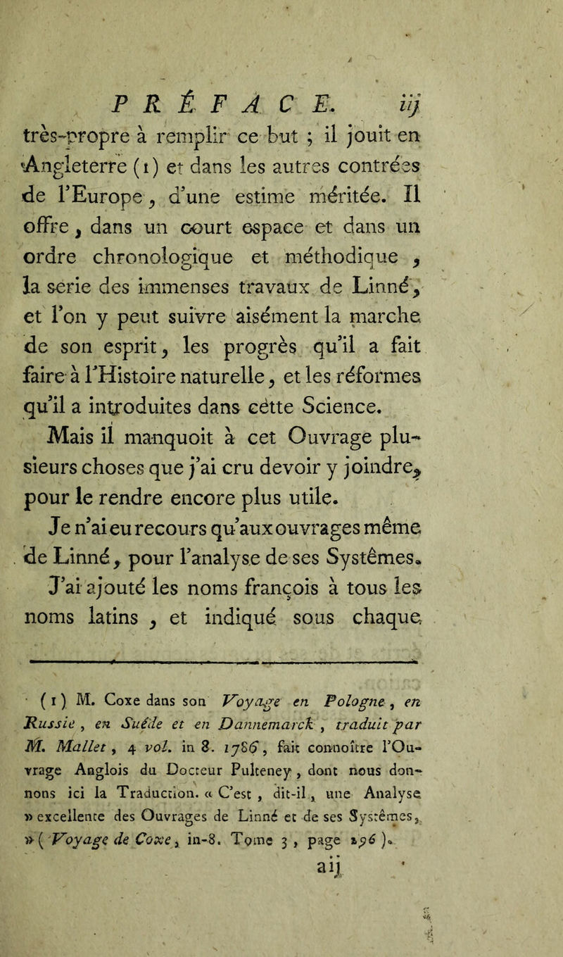 PRÉFACE. iij très-^propre à remplir ce but ; il jouit en ^Angleterre (i) et dans les autres contrées de TEurope ^ d’une estime méritée. Il offre, dans un court espace et dans un ordre chronologique et méthodique , la sérié des immenses travaux de Linné'_,' et Ton y peut suivre aisément la marche, de son esprit, les progrès qu’il a fait faire à THistoire naturelle, et les réformes qu il a introduites dans cétte Science. Mais il manquoit à cet Ouvrage plu• ** sieurs choses que j’ai cru devoir y joindre^ pour le rendre encore plus utile. Je n’ai eu recours qu’aux ouvrages même de Linné, pour l’analyse de ses Systèmes, J’ai ajouté les noms françois à tous les noms latins , et indiqué sous chaque • ( I ) M. Coxe dans son Voyage en Pologne , en Russie , en Suède et en Da?inemarck , traduit par M, Mallet y 4 vol, in 8. lySS, fak comioître l’Ou- vrage Aaglois du Docteur Pulteney, dont nous don- nons ici la Traduction. « C’est , dit-il ^ une Analyse » excellente des Ouvrages de Linné et de ses Systèmes,