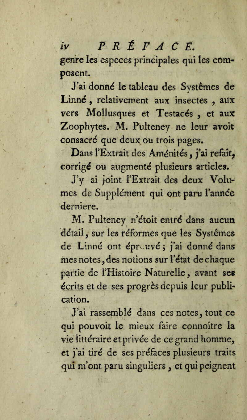 / , fv PRÉFACE. genre les especes principales qui les com- posent. J’ai donné le tableau des Systèmes de Linné ^ relativement aux insectes , aux vers Mollusques et Testacés , et aux Zoophytes. M. Pulteney ne leur avoit consacré que deux; ou trois pages. Dans l’Extrait des Aménités , j’ai refait, corrigé ou augmenté plusieurs articles. . j’y ai joint l’Extrait des deux Volu- mes de Supplément qui ont paru l’année derniere. M. Pulteney n’étoit entré dans aucun détail, sur les réformes que les Systèmes de Linné ont épr^^uvé ; j’ai donné dans mes notes,des notions sur l’état de chaque ^ partie de l’Histoire Naturelle, avant ses écrits et de ses progrès depuis leur publi- cation. J’ai rassemblé dans ces notes, tout ce qui pouvoir le mieux faire connoître la vie littéraire et privée de ce grand homme, et j’ai tiré de ses préfaces plusieurs traits qui m’ont paru singuliers, et qui peignent