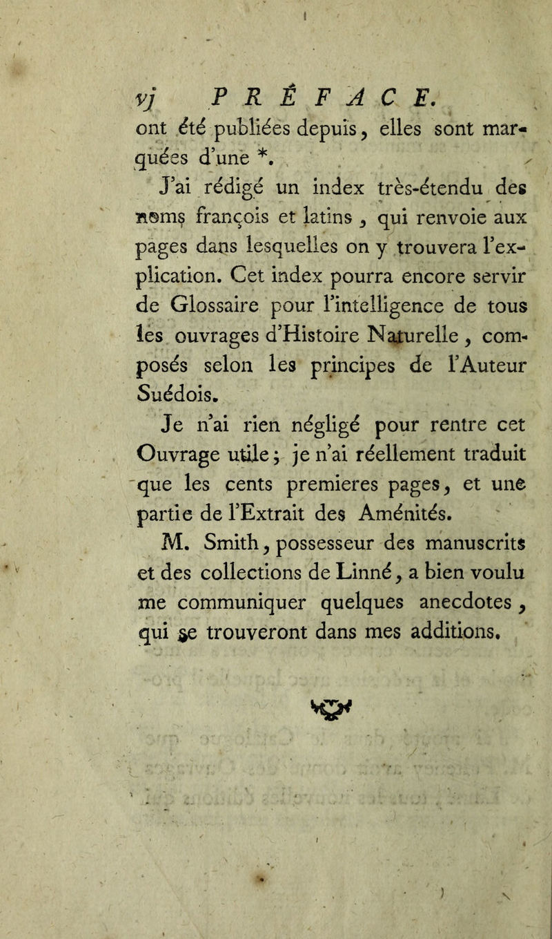 I vj PRÉFACE. ont été publiées depuis 5 elles sont mar- quées d’.unè *. , J'ai rédigé un index très-étendu des Ti®mç François et latins qui renvoie aux pages dans lesquelles on y trouvera Tex- plication. Cet index pourra encore servir de Glossaire pour rintelligence de tous lés ouvrages d'Histoire Naiurelle , com- posés selon les principes de l’Auteur Suédois. Je n’ai rien négligé pour rentre cet Ouvrage utile; je n’ai réellement traduit 'que les cents premières pages ^ et une partie de l’Extrait des Aménités. M. Smith 5 possesseur des manuscrits et des collections de Linné y a bien voulu me communiquer quelques anecdotes , qui ije trouveront dans mes additions.