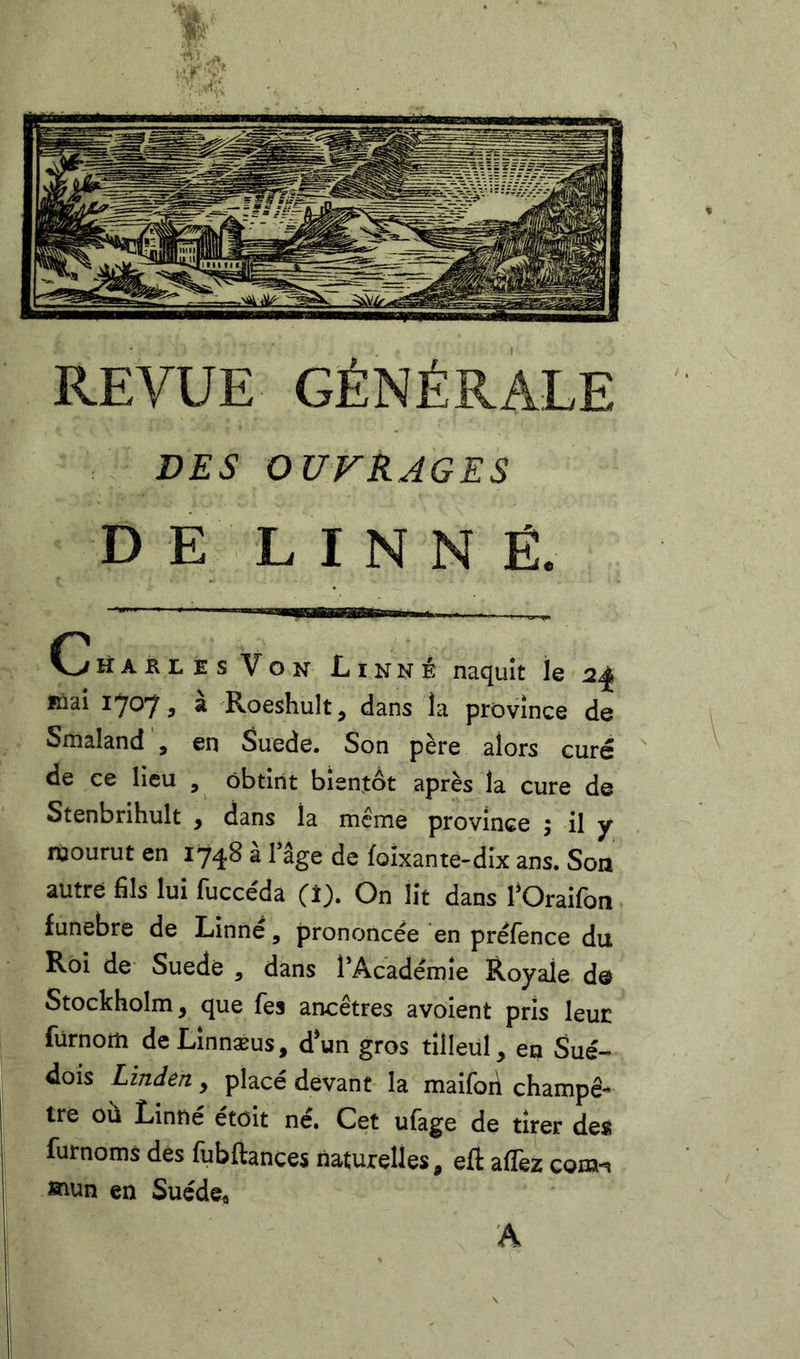 REVUE GÉNÉRALE VES OUVRAGES D E L INNÉ. Charles Von Linné naquît le 2^ inai 1707 5 ^ Roeshult, dans la province de Smaland , en Suede. Son père alors curé de ce lieu , obtînt bîentôt après la cure de Stenbrihult , dans la meme province ; il y mourut en 1748 à Tâge de foîxante-dix ans. Son autre fils lui fucce'da (i). On lit dans l*Oraifon funebre de Linné, prononcée en préfence du Roi de Suède , dans l’Académîe Royale de Stockholm, que fes ancêtres avoient pris leur fürnom deLînnæus, dun gros tilleul, en Sué-» dois Linden, placé devant la maifoii champê- tre où Linné étoit né. Cet ufage de tirer de« furnoms des fubftances naturelles, eft aflèz com-» »iun en Suéde« A