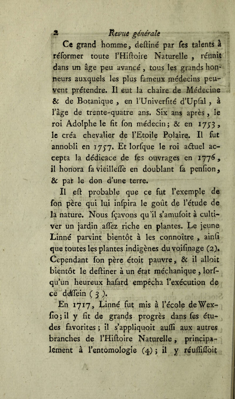Ce grand homme, cleftiné par fes talents à réformer toute THiftoire Naturelle , réunit dans un âge peu avancé, tous les grands hon- neurs auxquels les plus fameux médecins peu^ yent prétendre. Il eut la chaire de Médecine &amp; de Botanique , en TUniverfité d’üpfal, à râge de trente-quatre ans. Six ans après , le roi Adolphe le fit fon médecin; &amp; en I73'5, le créa chevalier de TEtoile Polaire. Il fut annobli en ijyv. Et lorfque le roi aduel ac- cepta la dédicace de fes ouvrages en il honora favieilleffe en doublant fa penfion, &amp; par le don d’une terre. Il eft probable que ce fut l’exemple de fon père qui lui infpira le goût de l’étude de la nature. Nous fçavons qu’il s’amufoit à culti- ver un jardin affez riche en plantes. Le jeune Linné parvint bientôt à les connoître , ainfi que toutes les plantes indigènes duvoifinage (2). Cependant fon père étoit pauvre, &amp; il alloit bientôt le deftiner à un état méchanique, lorf* qu’un heureux hafard empêcha l’exécution de ce ddflein C 3 )• En 1717, Linné fut mis à l’école deWex- fio ; il y fit de grands progrès dans fes étu- des favorites ; il s’appliquoit aufii aux autres branches de l’Hiftoire Naturelle, principa- lement à l’entomologie (q.) ; il y réufliffoit