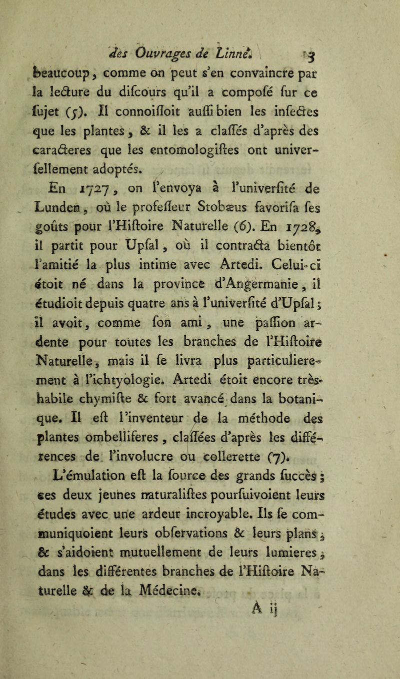 des Ouvrages de Lînnù , beaucoup, comme ou peut s*en convaincre par la îedure du difcours qu'il a compofé fur ce fujet Cj). Il connoiiïoit auffibien les infedes que les plantes, &amp; il les a claffés d’après des caraderes que les entomologifies ont univer- fellement adoptés. En 1727, on l’envoya à Tuniverfité de Lunden, où le profeiïeur Stobæus favorifa fes goûts pour l’Hiftoire Naturelle (6). En 1728^ il partit pour Upfal, ou il contrada bientôt Tamitié la plus intime avec Artedi. Celui-ci «toit né dans la province d’Angérmanie, il ctudioit depuis quatre ans à l’univerfité d’üpfal ; il avoit, comme fon ami, une paillon ar- dente pour toutes les branches de THiftoire Naturelle, mais il fe livra plus particulière-^ ment à Tichtyologie. Artedi étoit encore très* habile chymifte &amp; fort avancéjdans la botani- que. Il eft l’inventeur de la méthode des plantes ombelliferes , claïfées d’après les diffé-^ rences de l’involucre où collerette (j)* L’émulation eft la fource des grands fuccès ; «es deux jeunes naturaliftes pourfuivoient leurs études avec une ardeur incroyable. Ils fe corn- muniquoient leurs obfervations &amp; leurs plans ^ &amp; s’aidotent mutuellement de leurs lumières ^ dans les différentes branches de THiftoire Na- turelle ^ de la MédecinCi À ij