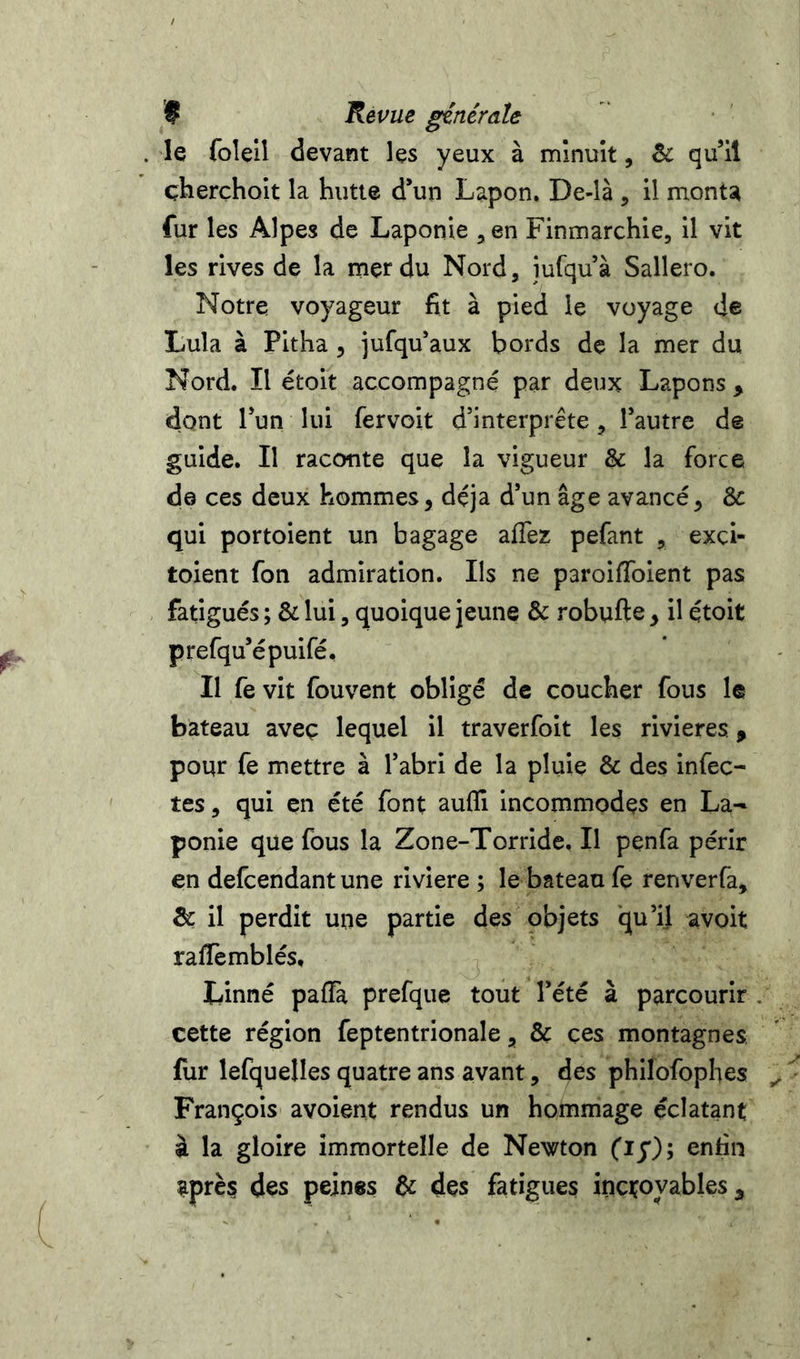 le foleil devant les yeux à minuit, qu’il çherchoit la hutte d’un Lapon. De-là , il monta fur les Alpes de Laponie ^en Finmarchie, il vit les rives de la mer du Nord, iufquà Sallero. Notre voyageur fit à pied le voyage de Lula à Pitha , jufqu’aux bords de la mer du Nord. Il étoit accompagné par deux Lapons , dont l’un lui fervoit d’interprête, l’autre de guide. Il raconte que la vigueur & la force de ces deux hommes, déjà d’un âge avancé, &: qui portoient un bagage allez pefant , exci- toient fon admiration. Ils ne paroiHoient pas fatigués ; & lui, quoique jeune & robufte, il étoit prefqu’épuifé. Il fe vit fouvent obligé de coucher fous le bateau aveç lequel il traverfoit les rivières ^ pour fe mettre à l’abri de la pluie & des infec- tes, qui en été font aufli incommodes en La- ponie que fous la Zone-Torride. Il penfa périr en defcendant une riviere ; le bateau fe renverfa, 5c il perdit une partie des objets qu’il avoit rafïèmblés. Linné paffà prefque tout l’été à parcourir , cette région feptentrionale, & ces montagnes, fur lefquelles quatre ans avant, des phllofophes François avoient rendus un hommage éclatant à la gloire immortelle de Newton fiy); enfin après des peines U des fatigues incroyables ^