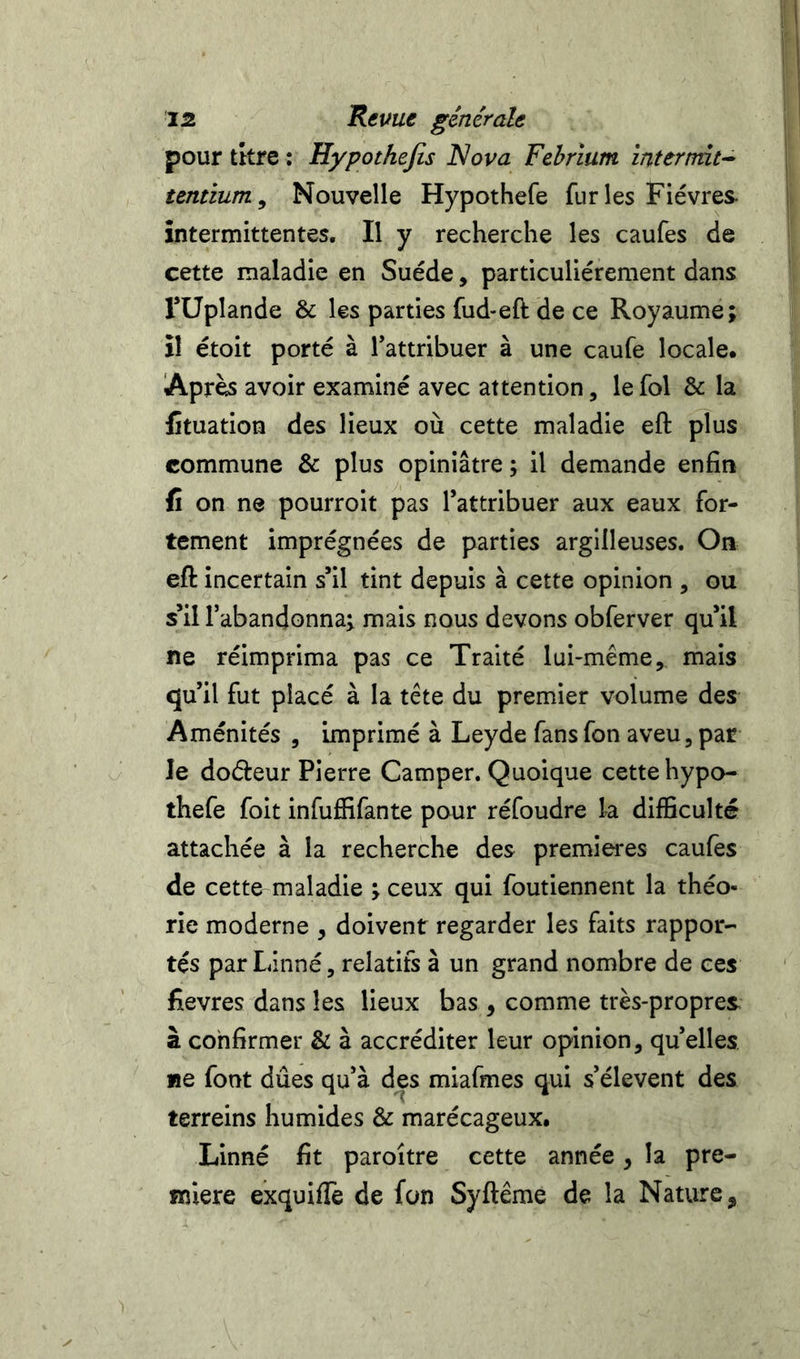 pour tkre : Hypothejis Nova Febrium intertmt-- tentium. Nouvelle Hypothefe furies Fièvres, intermittentes. Il y recherche les caufes de cette maladie en Suède, particulièrement dans rüplande & les parties fud-eft de ce Royaume; il étoit porté à Tattribuer à une caufe locale. Après avoir examiné avec attention, le fol & la fituation des lieux où cette maladie eft plus commune & plus opiniâtre ; il demande enfin fi on ne pourroit pas Tattribuer aux eaux for- tement imprégnées de parties argilleuses. On eft incertain s’il tint depuis à cette opinion , ou s’il l’abandonna; mais nous devons obferver qu’il ne réimprima pas ce Traité lui-même, mais qu’il fut placé à la tête du premier volume des Aménités , imprimé à Leyde fansfon aveu, par le doéèeur Pierre Camper. Quoique cette hypo- thefe foit infuffifante pour réfoudre la difficulté attachée à la recherche des premières caufes de cette maladie ; ceux qui foutiennent la théo- rie moderne , doivent regarder les faits rappor- tés par Linné, relatifs à un grand nombre de ces fievres dans les lieux bas , comme très-propres à confirmer & à accréditer leur opinion, quelles «e font dûes qu’à des miafmes qui s’élèvent des terreins humides & marécageux. Linné fit paroitre cette année, la pre- mière exquiffe de fon Syftême de la Nature,