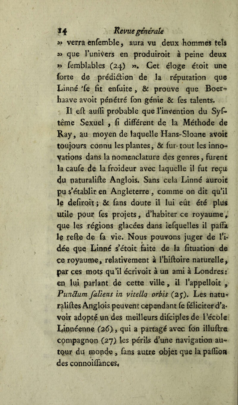 iy verra enfèmble ^ aura vu deux hommes tels que runi>ycrs en produiroit à peine deux femblables (24) ». Cet éloge étoit une forte de prédidion de la réputation que Linné 'fe fit enfuite, &amp; prouve que Boer- haave avolt pénétré Ton génie &amp; fes talents. Il eft aufil probable que Tinvention du Sys- tème Sexuel , fi différent de la Méthode de Ray, au moyen de laquelle Hans-Sloane avoit toujours connu les plantes, &amp; fur-tout les inno- vations dans la nomenclature des genres, furent la caufe de la froideur avec laquelle il fut reçu du naturalifte Anglois. Sans cela Linné auroit pu s’établir en Angleterre , comme on dit qu’il le defiroit ; &amp; fans doute il lui eût été plus utile pour fes projets, d’habiter ce royaume, que les régions glacées dans îefquelles il pafTa le refte de fa vie. Nous pouvons juger de fi- dée que Linné s’étoit faite de la fituation de ce royaume, relativement à l’hiftoire naturelle^ par ces mots qu’il écrivoit à un ami à Londres: en lui parlant de cette ville, il l’appeiloit , Punâam faliens in vitella orbis (2j), Les natu- raliftes Anglois peuvent cependant fe féliciter d’a- voir adppt^ un des meilleurs difciples de l’école Linuéenne (26}, qui a partagé avec fon illuftre cpmpagnpn (27) les périls d’une navigation au- tour du monde , fans autre objet que la paffioa des connoiffances^
