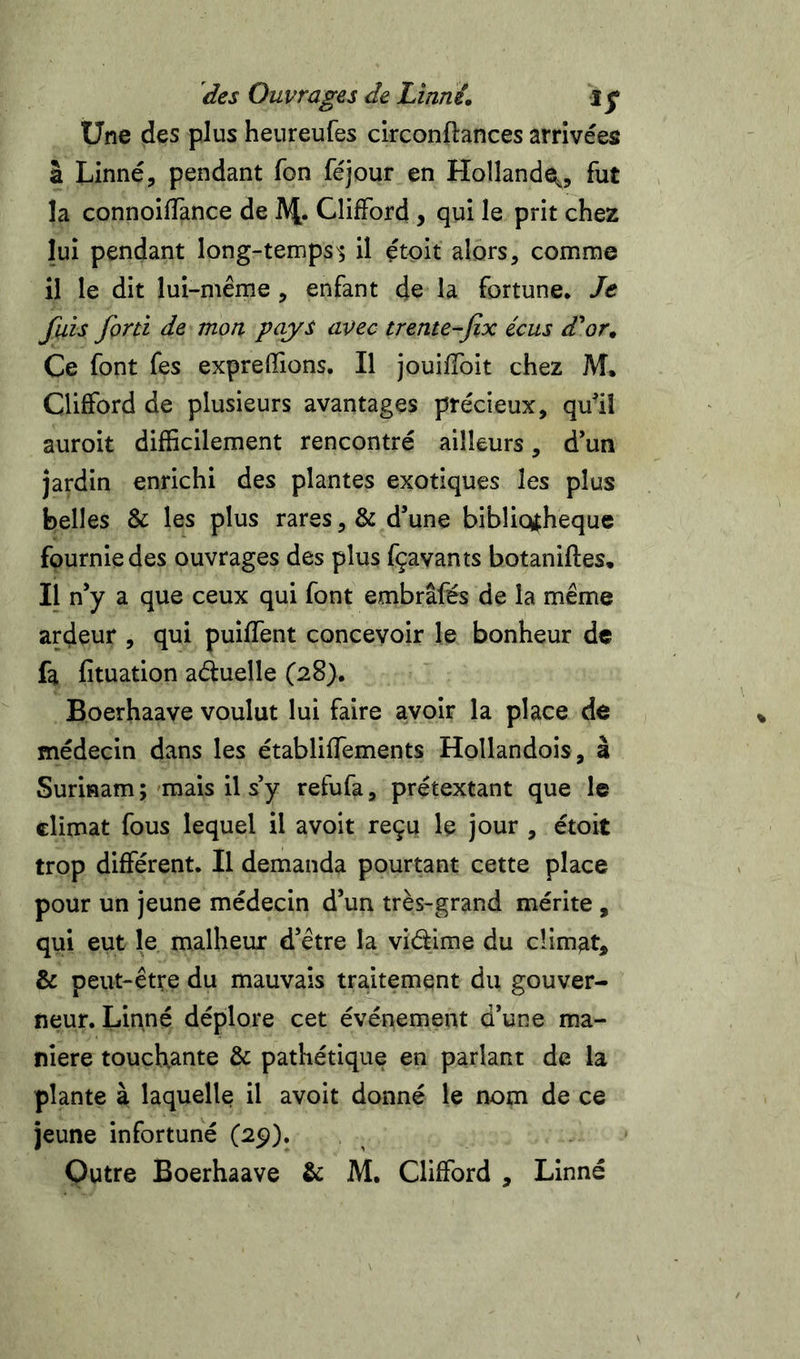 Une des plus heureufes clrconftances arrivées à Linné, pendant Ton féjour en Hollandei,, fut la connoilTance de AJ. Clifford, qui le prit chez lui pendant long-temps^ il çtoit alors, comme il le dit lui-même , enfant de la fortune. Je fais forti de mon pays avec trente-Jix écus d*or. Ce font fes exprefifions. Il jouiffoit chez M. Clifford de plusieurs avantages précieux, quiî auroit difficilement rencontré ailleurs, d’un jardin enrichi des plantes exotiques les plus belles &amp; les plus rares, &amp; d’une bibliothèque fournie des ouvrages des plus fçavants botaniftes. Il n’y a que ceux qui font embrâfés de la même ardeur , qui puiffent concevoir le bonheur de fa fituation aéluelle (28). Boerhaave voulut lui faire avoir la place de médecin dans les établiffements Hollandois, à Surinam ; mais il s’y refufa, prétextant que le climat fous lequel il avoit reçu le jour , étoit trop différent. Il demanda pourtant cette place pour un jeune médecin d’un très-grand mérite , qui eut le malheur d’être la vidime du climat, &amp; peut-être du mauvais traitement du gouver- neur. Linné déplore cet événement d’une ma- niéré touchante &amp; pathétique en parlant de la plante à laquelle il avoit donné le nom de ce jeune infortuné (29). Qutre Boerhaave &amp; M. Clifford , Linné