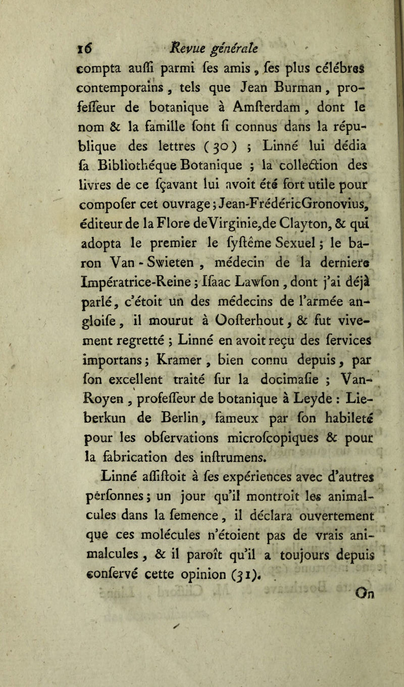 compta auffi parmi fes amis, fes plus célébras contemporains , tels que Jean Burman, pro- fefleur de botanique à Amfterdam , dont le nom &amp; la famille font fi connus dans la répu- blique des lettres (30) ; Linné lui dédia fa Bibliothèque Botanique ; la colledion des livres de ce fçavant lui avoit été fort utile pour compofer cet ouvrage;Jean-FrédéricGronovius, éditeur de la Flore deVirginie,de Clayton, &amp; qui adopta le premier le fyftême Sexuel ; le ba- ron Van-Swieten, médecin de la derniere Impératrice-Reine ; Ifaac Lawton, dont j’ai déjà parlé, c’étoit un des médecins de l’armée an- gloife, il mourut à üofterhout, &amp; fut vive- ment regretté ; Linné en avoit reçu des fervices împortans ; Kramer , bien connu depuis, par fon excellent traité fur la docimafie ; Van- Royen , profefTeur de botanique à Leyde : Lie- berkun de Berlin, fameux par fon habileté pour les obfervations microfcopiques &amp; pour la fabrication des inftrumens. Linné affiftoit à fes expériences avec d’autres pèrfonnes ; un jour qu’il montroit les animal- cules dans la femence, il déclara ouvertement que ces molécules n’étoient pas de vrais ani- malcules , &amp; il paroît qu’il a toujours depuis confervé cette opinion (31). On