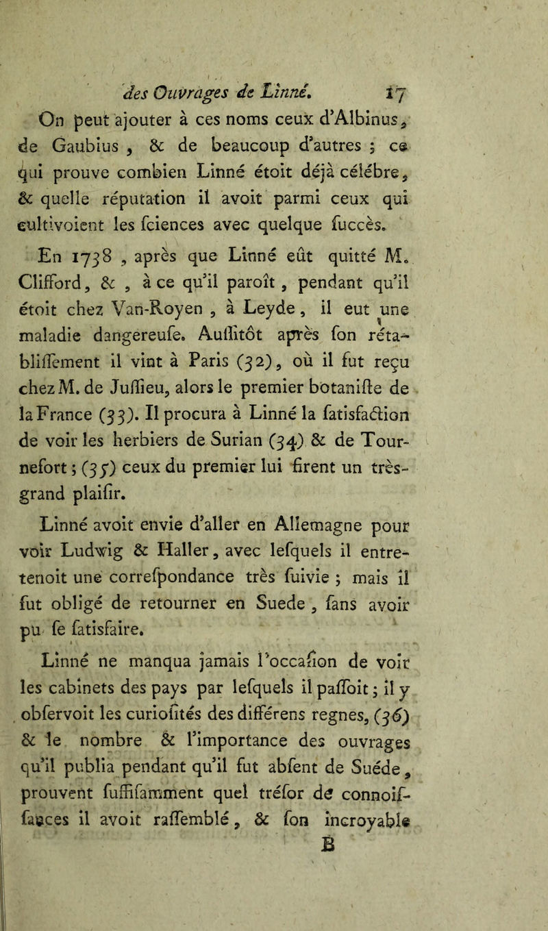 On peut ajouter à ces noms ceux d’Albinus, de Gaubius , &amp; de beaucoup d*autres ; c® qui prouve combien Linné étoit déjà célébré, &amp; quelle réputation il avoit parmi ceux qui eultivoient les fciences avec quelque fuccès. En 1758 , après que Linné eût quitté M» Clifford, &amp; 5 à ce qu’il paroît , pendant quil étoit chez Van-Royen , à Leyde, il eut une maladie dangereufe. Aullitôt après fon réta- blifTement il vint à Paris (32), où il fut reçu chezM. de Julîieu, alors le premier botanifte de la France C33)« H procura à Linné la fatisfadion de voir les herbiers de Surian (34) &amp; de Tour- nefort ; (37) ceux du premier lui firent un très- grand plaifir. Linné avoit envie d’aller en Allemagne pour voir Ludwig &amp; Haller, avec lefquels il entre- tenoit une correfpondance très fuivie ; mais il fut obligé de retourner en Suede , fans avoir pu- fe fatisfaire. Linné ne manqua jamais roccafion de voir les cabinets des pays par lefquels il pafToit ; il y , obfervoit les curiofités des différens régnés, (^6) &amp; le nombre &amp; l’importance des ouvrages qu’il publia pendant qu’il fut abfent de Suède , prouvent fufîifamment quel tréfor d^ connoif- fauces il avoit raffemblé, &amp; fon incroyable B