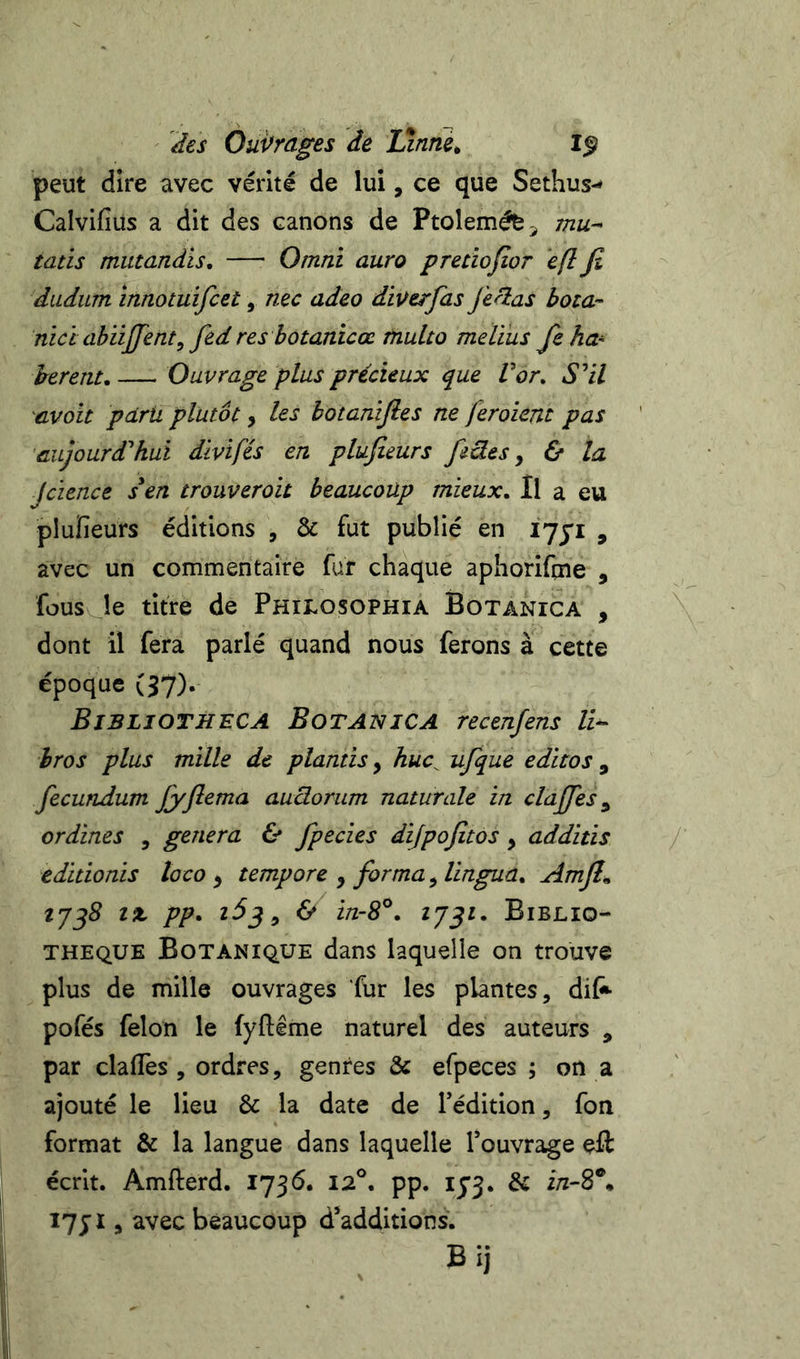 des Ôui^rages de Linne^ peut dire avec vérité de lui, ce que Sethus-* Calvifius a dit des canons de Ptoleméfe^ mu- tans mutandis, — Omni aura preciojîor eft fi diidum înnotuifcet, nec adeo diÿerfas fieras bota- nid abiijjent, fed res hotanicœ tnulto melïus feha^ herent, —^ Ouvrage plus précieux que Vor^ S^il ^cvoit paru plutôt, les botanifies ne feroiem pas aujourd'hui divifés en plufieurs fiües y &amp; la Jcience s en trouveroit beaucoup mieux. Il a eu pluïîeurs éditions , &amp; fut publié en lyji , avec un commentaire fur chaque aphoriftne , fous le titre de Phijlosophia Botanica , dont il fera parlé quand nous ferons à cette époque (37). Bibliotheca Botanica recenfens U- hros plus mille de plantis, huc^ ufque editos , fecundum fiyfiema audorum naturale in clajjes ^ ordines , généra &amp; fpecies dijpofitos, additis editionis loco y tempore , forma y lingua. Amjl^ îx pp. 6» i/z-S®. 2752. Biblio- thèque Botanique dans laquelle on trouve plus de mille ouvrages fur les plantes, dif* pofés félon le fyftême naturel des auteurs , par dallés , ordres, genres &amp; efpeces ; on a ajouté le lieu &amp; la date de Tédition, fon format &amp; la langue dans laquelle Touvrage eft écrit. Amfterd. 1736. 12°. pp. I5’3. &amp; i7;i , avec beaucoup d’additions.