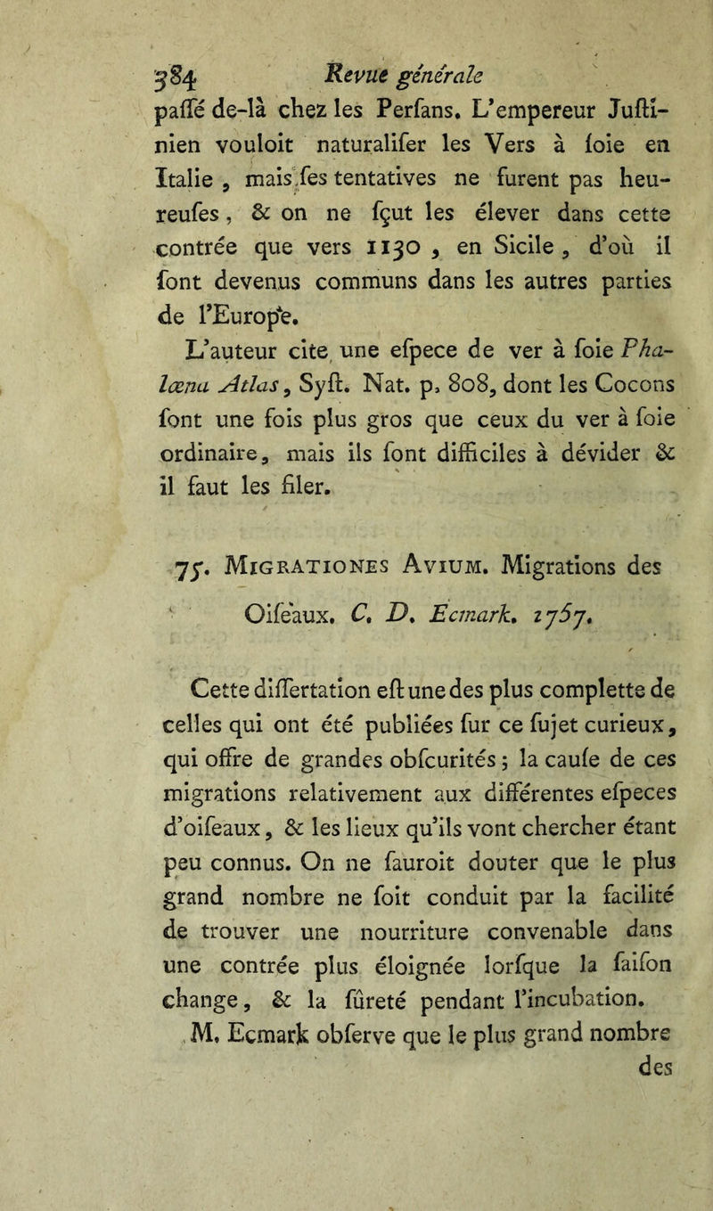 ^8^ Revue générale paffe de~là chez les Perfans. L’empereur Juftl- nien vouloir naturalifer les Vers à foie en Italie 5 mais Les tentatives ne furent pas heu- reufes, &amp; on ne fçut les élever dans cette contrée que vers 1130 , en Sicile, d’où il font devenus communs dans les autres parties de l’Europ*e. L’auteur cite, une efpece de ver à foie Tha- læna Atlas ^ Syft. Nat. p, 808, dont les Cocons font une fois plus gros que ceux du ver à foie ordinaire, mais ils font difficiles à dévider &amp; il faut les filer. 75*. Migrationes Avium. Migrations des ‘ Oifeaux. C, P. Ecrnark. Cette diffiertation eftunedes plus complette de celles qui ont été publiées fur ce fujet curieux, qui offre de grandes obfcurités ; la caufe de ces migrations relativement aux différentes efpeces d’oifeaux, &amp; les lieux qu’ils vont chercher étant peu connus. On ne fauroit douter que le plus grand nombre ne foit conduit par la facilité de trouver une nourriture convenable dans une contrée plus éloignée lorfque la falfon change, &amp; la fureté pendant l’incubation. . M, Ecmark obferve que le plus grand nombre des