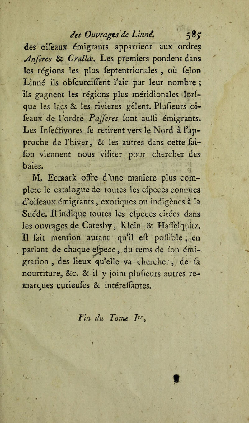 des Ouvrages de Linwt, jSjT ' des oîfeaux émigrants appartient aux ordres Jnferes & Grallœ, Les premiers pondent dans les régions les plus feptentrionales , où félon Linné ils obfcurcilTent f air par leur nombre ; ils gagnent les régions plus méridionales lorf- que les lacs & îes rivières gèlent. Plufieurs oi- feaux de Tordre PaJJeres font aufîi émigrants. Les Infedivores fe retirent vers le Nord à rap- proche de fhiver, les autres dans cette fai- fon viennent nous vifiter pour chercher des baies. M. Ecraark offre d’une maniéré plus com- plété le catalogue de toutes les efpeces connues d’oifeaux émigrants, exotiques ou indigènes à la Suède. II indique toutes les efpeces citées dans les ouvrages de Catesby, Klein & Haffeîquitz. Il fait mention autant qu’il eff pofîible, en parlant de chaque ef^ce, du tems de fon émi- gration , des lieux quelle va chercher, de (à nourriture, &c. & il y joint plufieurs autres re-* marques curieufes & intéreffantes. Fin du Tome I t