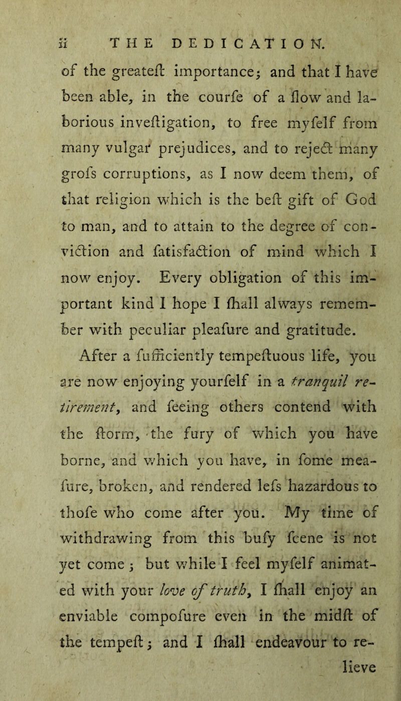 of the greateft importance; and that I have been able, in the courfe of a flow and la- borious investigation, to free myfelf from many vulgar prejudices, and to reject many grofs corruptions, as I now deem them, of that religion which is the beft gift of God to man, and to attain to the degree of con- viction and Satisfaction of mind which I now enjoy. Every obligation of this im- portant kind 1 hope I Shall always remem- ber with peculiar pleafure and gratitude. After a Sufficiently tempefluous life, you are now enjoying yourfelf in a tranquil re- tirement, and feeing others contend with the ftorm, the fury of which you have borne, and which you have, in fome mea- fure, broken, and rendered lefs hazardous to thofe who come after you. My time of withdrawing from this bufy Scene is not yet come ; but while I feel myfelf animat- ed with your love of truth, I Shall enjoy an enviable coinpofure even in the midft of the tempefl; and I Shall endeavour to re- lieve