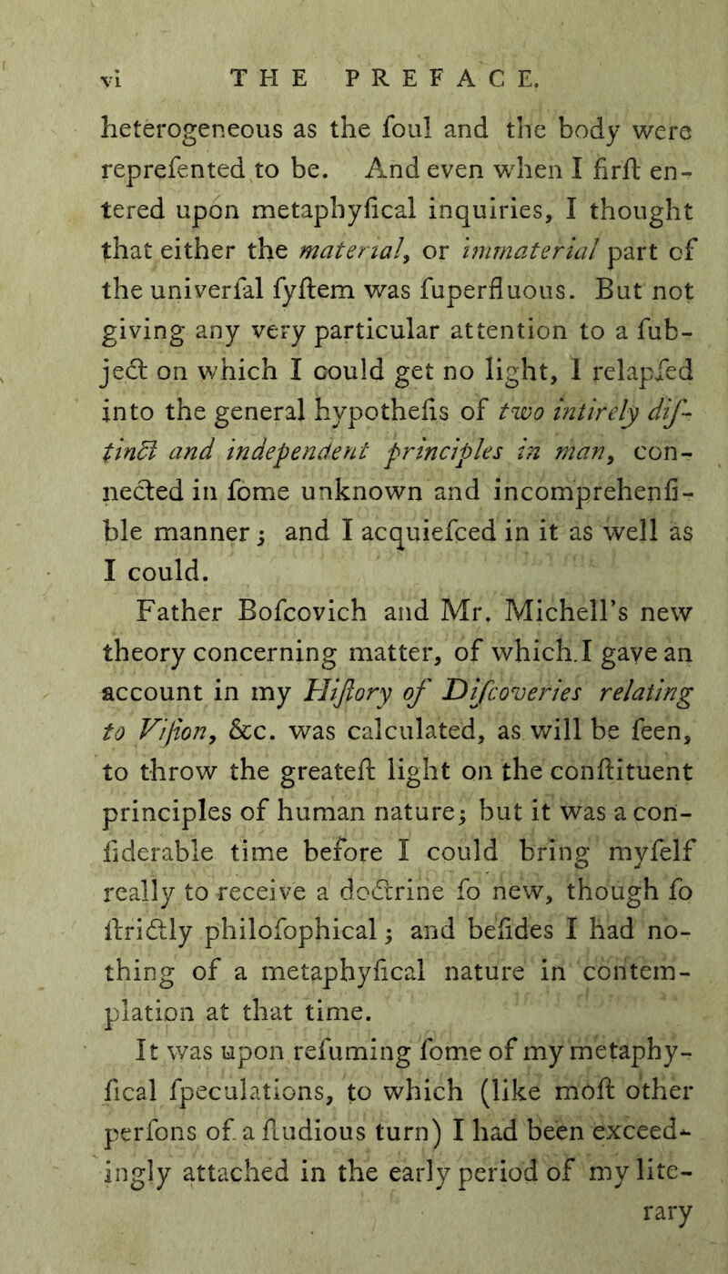 heterogeneous as the foul and the body were reprefented to be. And even when I firft en- tered upon metapbyfical inquiries, I thought that either the material, or immaterial part of the univerfal fyftem was fuperfluous. But not giving any very particular attention to a fub- ject on which I could get no light, 1 relapfed into the general hypothecs of two intirely dif- tindt and independent principles in man, con- nected in fome unknown and incomprehenfi- ble manner; and I acquiefced in it as well as I could. Father Bofcovich and Mr. MichelFs new theory concerning matter, of which.I gave an account in my Hijiory of Difcoveries relating to Vifion, &c. was calculated, as will be feen, to throw the greateft light on the conftituent principles of human nature; but it was a con- fiderable time before I could bring myfelf really to receive a dodrrine fo new, though fo ftriftly philofophical; and befides I had no- thing of a metapbyfical nature in contem- plation at that time. It was upon refuming fome of my metaphy- fical fpeculations, to which (like moft other perfons of a fludious turn) I had been exceed*- ingly attached in the early period of my lite- rary