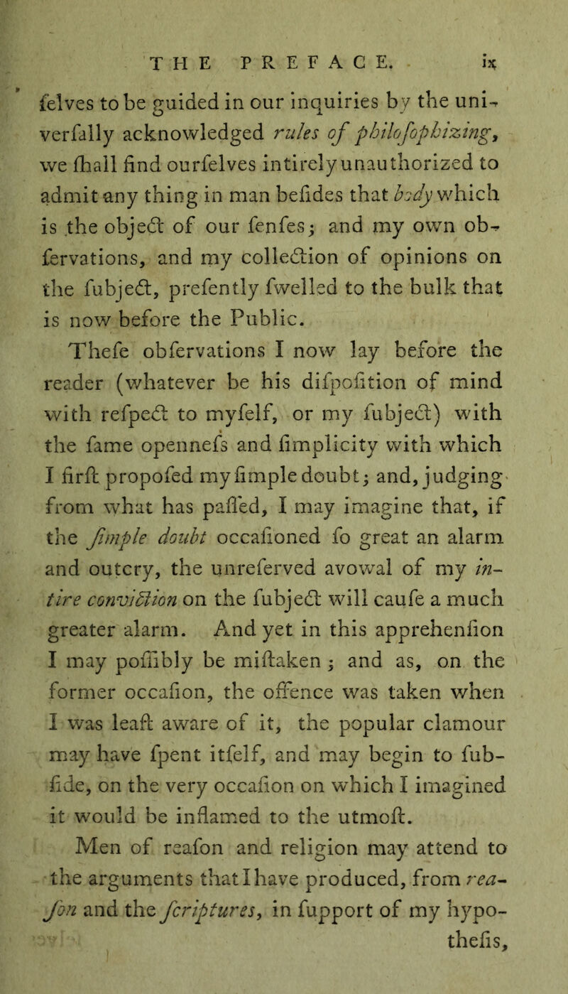 felves to be guided in our inquiries by the unU verfally acknowledged rules of pbilofopbizing, we lhall find ourfelves intirelyunauthorized to admit any thing in man befides that body which is the object of our fejifes; and my own ob^. fervations, and my collection of opinions on the fubjeCt, prefently fwelled to the bulk that is now before the Public. Thefe obfervations I now lay before the reader (whatever be his difpofition of mind with refpeCt to myfelf, or my fubjeCt) with the fame opennefs and fimplicity with which I firfl propofed myfimpledoubt; and, judging from what has palled, I may imagine that, if the fimple doubt occafioned fo great an alarm and outcry, the unreferved avowal of my in- tire convi5lion on the fubjeCt will caufe a much greater alarm. And yet in this apprehenlion I may pofiibly be miftaken ; and as, on the former occafion, the offence was taken when I was leaft aware of it, the popular clamour may have fpent itfelf, and may begin to fub- fide, on the very occafion on which I imagined it would be inflamed to the utmoft. Men of reafon and religion may attend to the arguments that I have produced, from rea- Jon and the fcriptures, in fupport of my hypo- thefis.