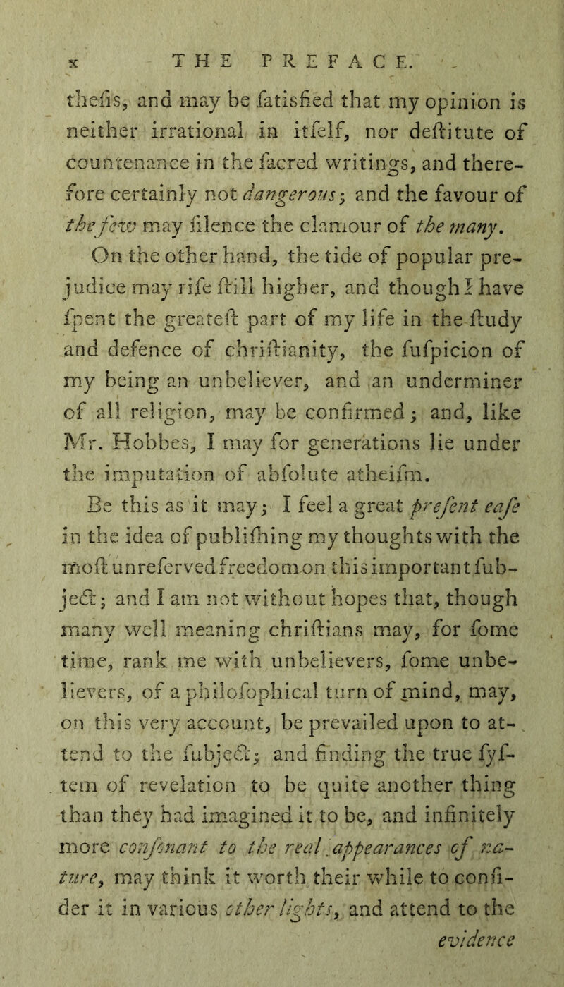 thefts* and may be fatisfied that my opinion is neither irrational in itfelf, nor deftitute of countenance in the iacred writings, and there- fore certainly not dangerous; and the favour of the few may iilence the clamour of the many. On the other hand, the tide of popular pre- judice may rife frill higher, and though! have fpent the greateit part of my life in the ftudy and defence of chriftianity, the fufpicion of my being an unbeliever, and an underminer of all religion, may be confirmed; and, like Mr. Hobbes, I may for generations lie under the imputation of abfolute atheifm. Be this as it may; I feel a great prefent eafe in the idea of publifhing my thoughts with the moftun refer vedfreedonxon this important fub- jedt; and I am not without hopes that, though many well meaning chriftians may, for fome time, rank me with unbelievers, fome unbe- lievers, of a philofophical turn of mind, may, on this very account, be prevailed upon to at- tend to the fubjedx; and finding the true fyf- tem of revelation to be quite another thing than they had imagined it to be, and infinitely more confnant to the real [appearances cf na- ture,, may think it worth their while to confi- der it in various other lights, and attend to the evidence