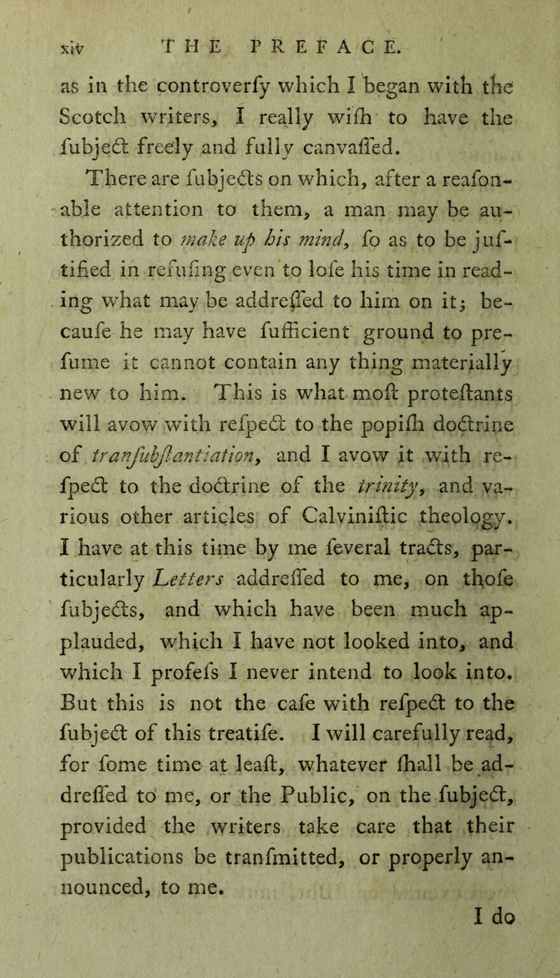 xtv as in the controverfy which I began with the Scotch writers, I really wifh to have the fubjedt freely and fully canvaffed. There are fubjedts on which, after a reafon- able attention to them, a man may be au- thorized to make up his mind, fo as to be juf- tified in refilling even to lofe his time in read- ing wdiat may be addre^fed to him on it; be- caufe he may have fufficient ground to pre- fume it cannot contain any thing materially new to him. This is what mod; proteftants will avow with refpedt to the popifh dodirine of tranfubjlantiation, and I avow it with re- fpedt to the doctrine of the trinity, and va- rious other articles of Calviniftic theology. I have at this time by me feveral tradts, par- ticularly Letters addreffed to me, on thofe fubjedts, and which have been much ap- plauded, which I have not looked into, and which I profefs I never intend to look into. But this is not the cafe with refpedt to the fubjedt of this treatife. I will carefully read, for fome time at leaft, whatever fhall be ad- dreffed to me, or the Public, on the fubjedt, provided the writers take care that their publications be tranfmitted, or properly an- nounced, to me. I do