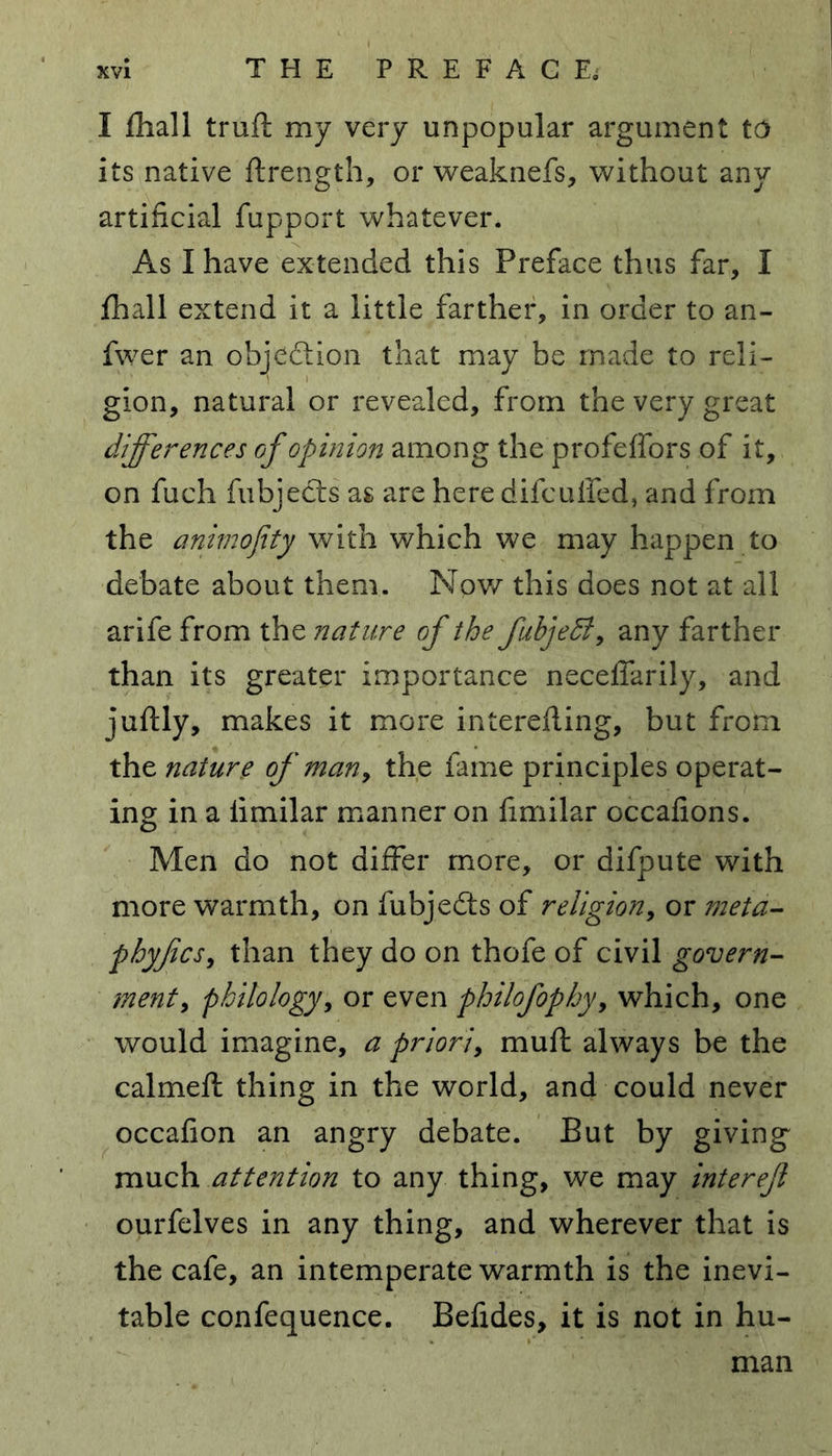 I fhall truft my very unpopular argument to its native ftrength, or weaknefs, without any artificial fupport whatever. As I have extended this Preface thus far, I fhall extend it a little farther, in order to an- fwer an objection that may be made to reli- gion, natural or revealed, from the very great differences of opinion among the profeffors of it, on fuch fubjects as are here difculfed, and from the animofity with which we may happen to debate about them. Nov/ this does not at all arife from the nature of the fubjeB, any farther than its greater importance neceffarily, and juftly, makes it more interefling, but from the nature of many the fame principles operat- ing in a iimilar manner on fimilar occafions. Men do not differ more, or difpute with more warmth, on fubjedts of religion, or meta- phyficsy than they do on thofe of civil govern- ment, philology, or even philofophy, which, one would imagine, a priori, muft always be the calmeft thing in the world, and could never occafion an angry debate. But by giving much attention to any thing, we may interefl ourfelves in any thing, and wherever that is the cafe, an intemperate warmth is the inevi- table confequence. Befides, it is not in hu-