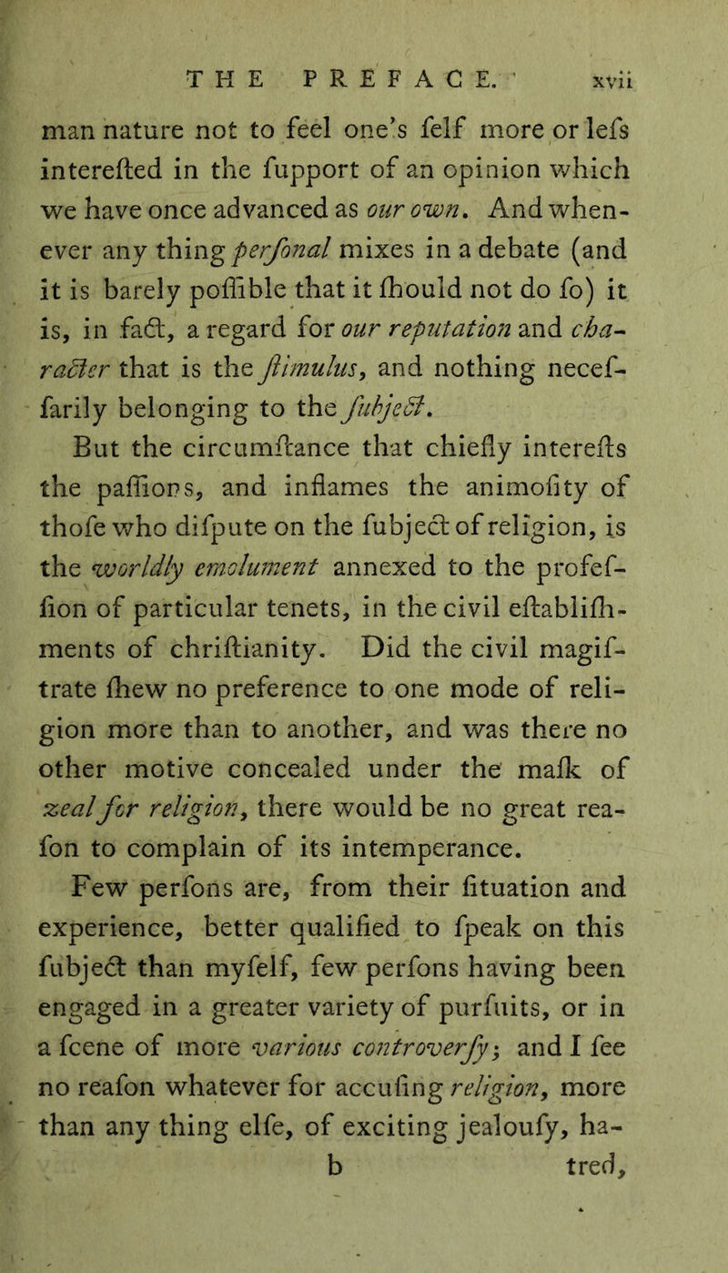 man nature not to feel one’s felf more or lefs interefted in the fupport of an opinion which we have once advanced as our own. And when- ever any thingperfonal mixes in a debate (and it is barely poflible that it fhould not do fo) it is, in fa£t, a regard for our reputation and cha- racter that is the jiimulus, and nothing necef- farily belonging to the fuhjeCt. But the circumftance that chiefly interefts the paflions, and inflames the animofity of thofe who difpute on the fubjecrof religion, is the worldly emolument annexed to the profef- fion of particular tenets, in the civil eftablifh- ments of chriftianity. Did the civil magis- trate fhew no preference to one mode of reli- gion more than to another, and was there no other motive concealed under the majfk of zealfor religion, there would be no great rea- fon to complain of its intemperance. Few perfons are, from their fituation and experience, better qualified to fpeak on this fubjeft than myfelf, few perfons having been engaged in a greater variety of purfuits, or in a fcene of more various controverfy; and I fee no reafon whatever for accufing religion, more than any thing elfe, of exciting jealoufy, ha- b tred.