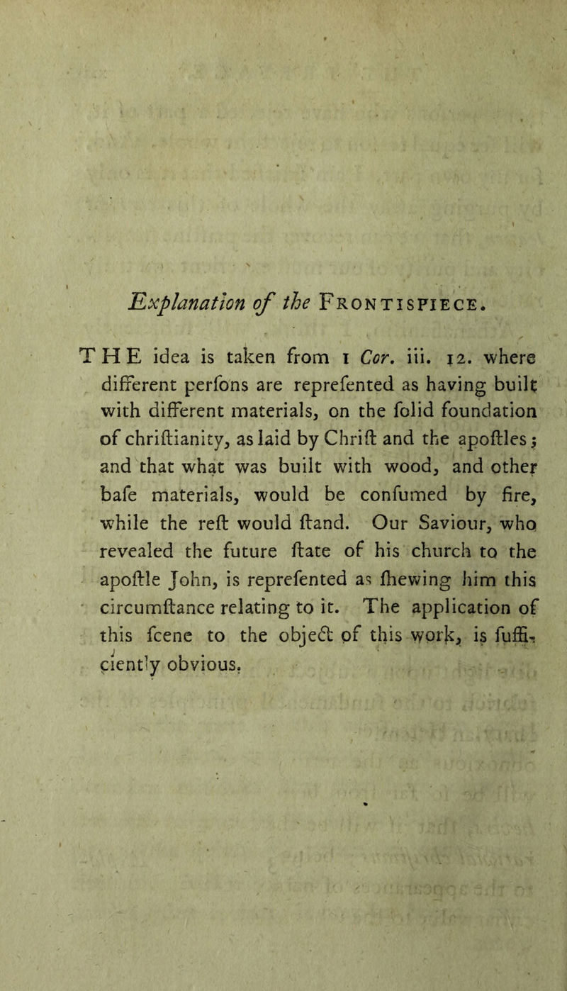 'Explanation of the Frontispiece. THE idea is taken from i Cor. iii. j2. where different perfons are reprefented as having built with different materials, on the folid foundation of chriftianity, as laid by Chrift and the apoftles $ and that what was built with wood, and other bafe materials, would be confumed by fire, while the reft would ftand. Our Saviour, who revealed the future ftate of his church to the apoftle John, is reprefented as fhewing him this circumftance relating to it. The application of this fcene to the object of this work, is fuftU eient’y obvious.