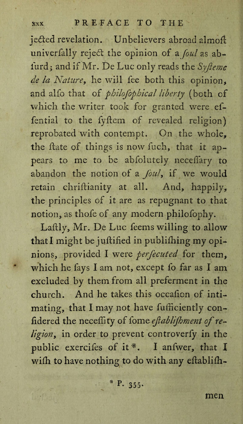 je&ed revelation. Unbelievers abroad almofl: univerfally rejedt the opinion of a foul as ab- furd; and if Mr. De Luc only reads the Syjleme de la Nature, he will fee both this opinion, and alfo that of philofophical liberty (both of which the writer took for granted were.ef- fential to the fyftem of revealed religion) reprobated with contempt. On the whole, the ftate of things is now fuch, that it ap- pears to me to be abfolutely neceffary to abandon the notion of a foul, if we would retain chriftianity at all. And, happily, the principles of it are as repugnant to that notion, as thofe of any modern philofophy. Laftly, Mr. De Luc feems willing to allow that I might be juftified in publifhing my opi- nions, provided I were perfecuted for them, which he fays I am not, except fo far as I am excluded by them from all preferment in the church. And he takes this occaficn of inti- mating, that I may not have fufficiently con- fidered the neceffity of fome ejlablijhment of re- ligion, in order to prevent controverfy in the public exercifes of it*. I anfwer, that I wifh to have nothing to do with any eftablilh- . * L 355. men