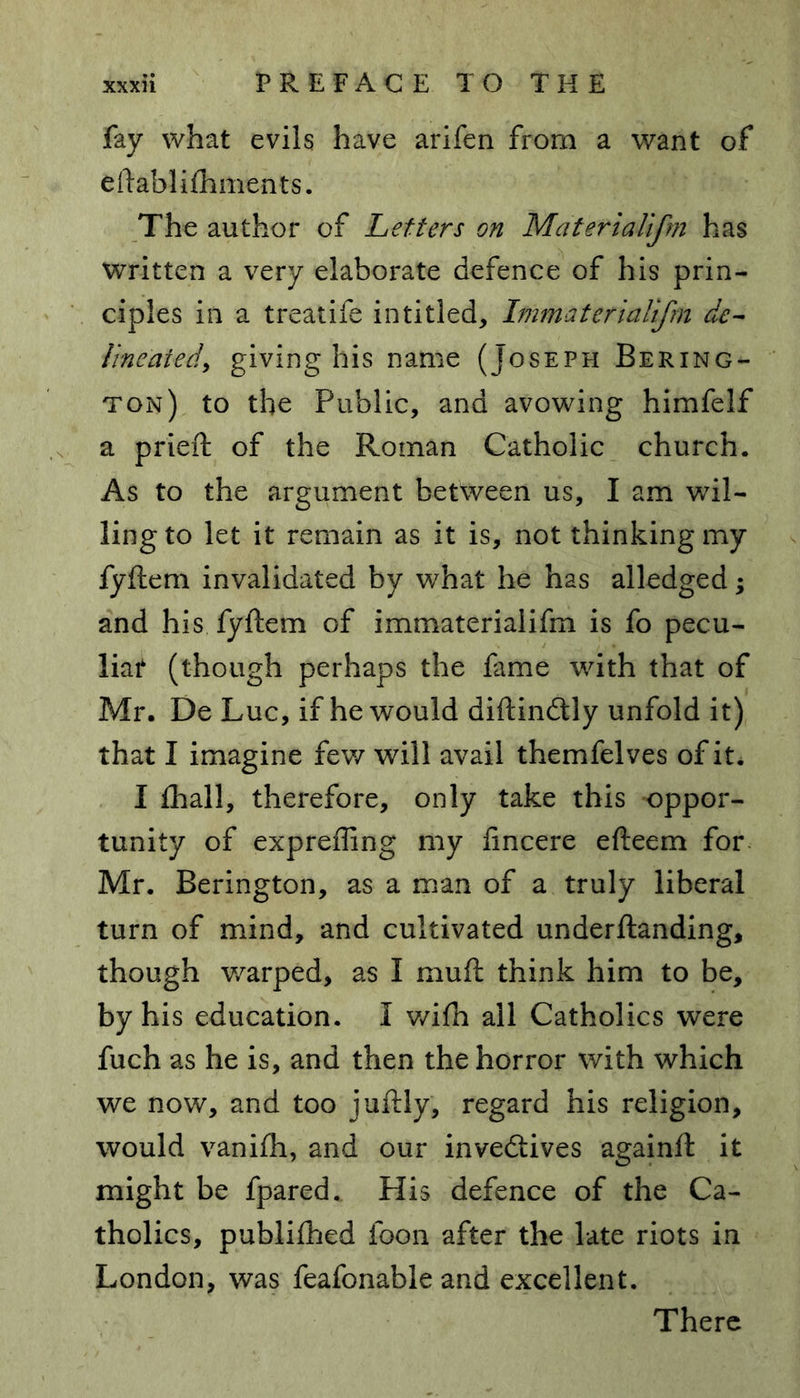 fay what evils have arifen from a want of eftablifhments. The author of Letters on Materialifm has written a very elaborate defence of his prin- ciples in a treatife in titled, hnmaterialifm de- lineated, giving his name (Joseph Bering- ton) to the Public, and avowing himfelf a prieft of the Roman Catholic church. As to the argument between us, I am wil- ling to let it remain as it is, not thinking my fyftem invalidated by what he has alledged; and his fyftem of immaterialifm is fo pecu- liar (though perhaps the fame with that of Mr. De Luc, if he would diftindtly unfold it) that I imagine few will avail themfelves of it. I fhall, therefore, only take this oppor- tunity of expreffing my fincere efteem for Mr. Berington, as a man of a truly liberal turn of mind, and cultivated underftanding, though warped, as I muft think him to be, by his education. 1 wifh all Catholics were fuch as he is, and then the horror with which we now, and too juftly, regard his religion, would vanifh, and our inveftives againft it might be fpared.. His defence of the Ca- tholics, publifhed foon after the late riots in London, was feafonable and excellent. There
