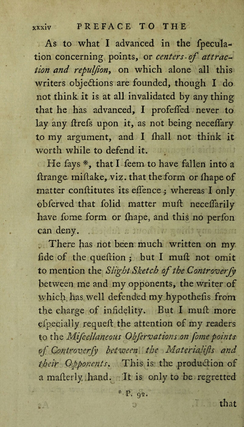 As to what I advanced in the fpecula- tion concerning points, or centers, of attrac- tion and repulfon9 on which alone all this writers objections are founded, though I do not think it is at all invalidated by any thing that he has advanced, I profefled never to lay any ftrefs upon it, as not being neceflary to my argument, and I fliall not think it worth while to defend it. He fays *, that I feem to have fallen into a ftrange miftake, viz. that the form or fhape of matter conftitutes its eflence; whereas I only obferved that folid matter muft neceflarily have fome form or fhape, and this no perfon can deny. There has not been much written on my fide of the queftion ; but I muft not omit to mention the Slight Sketch of the Controverfy between me and my opponents, the writer of which has well defended my hypothecs from the charge of infidelity. But I muft more efpecially requeft the attention of my readers to the Mifcellaneous Obfervations on fome points of Controverfy between the Materialijls and their Opponents. This is the production of a mafterly hand. It is only to be regretted * F. 9*. that