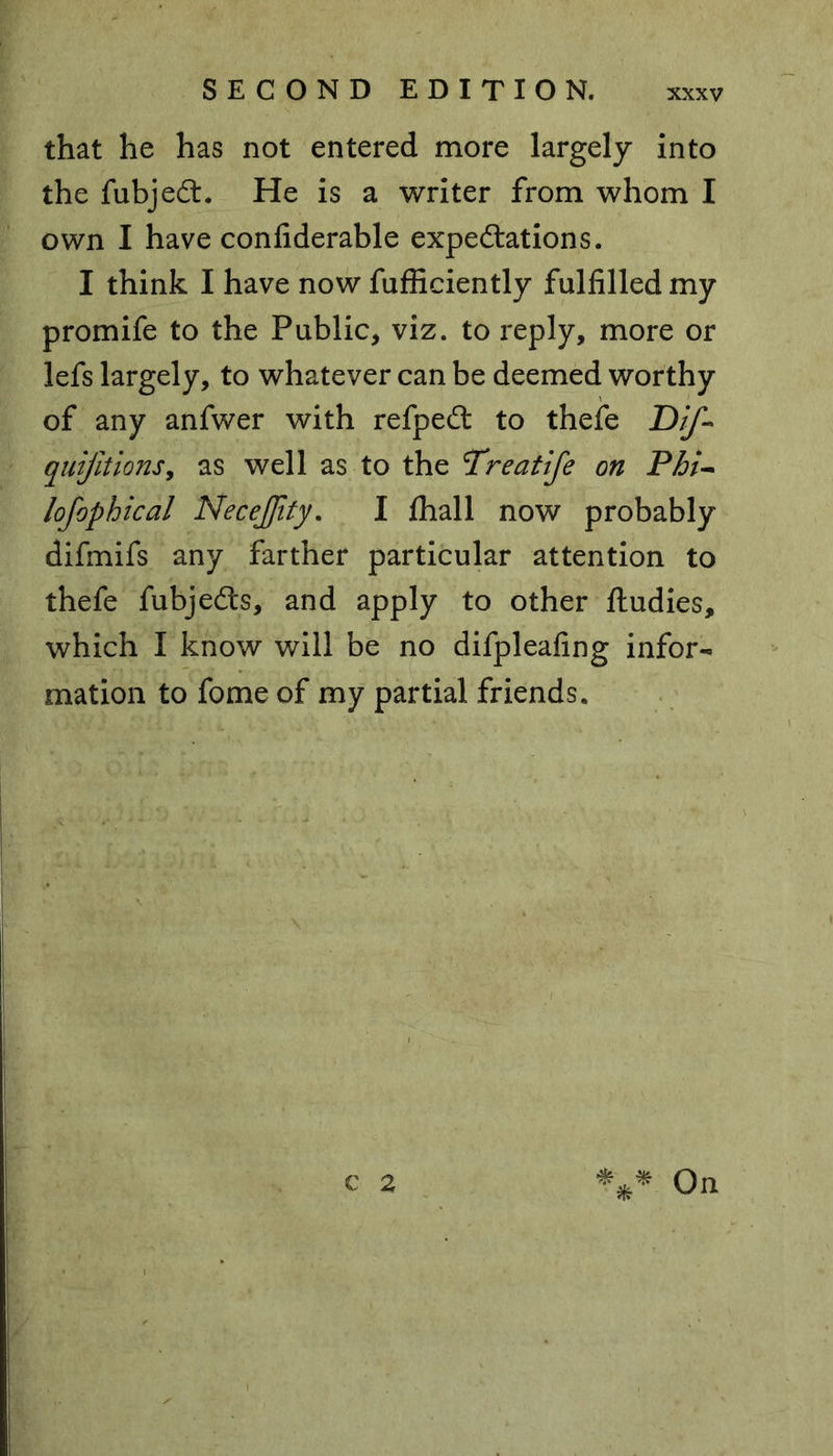 that he has not entered more largely into the fubjeCt. He is a writer from whom I own I have confiderable expectations. I think I have now fufficiently fulfilled my promife to the Public, viz. to reply, more or lefs largely, to whatever can be deemed worthy of any anfwer with refpeCt to thefe Dif* quijltions, as well as to the Treatife on Phi- lofophical NeceJJity. I fhall now probably difmifs any farther particular attention to thefe fubjeCts, and apply to other ftudies, which I know will be no difpleafing infor- mation to fome of my partial friends. C 2 V*- On