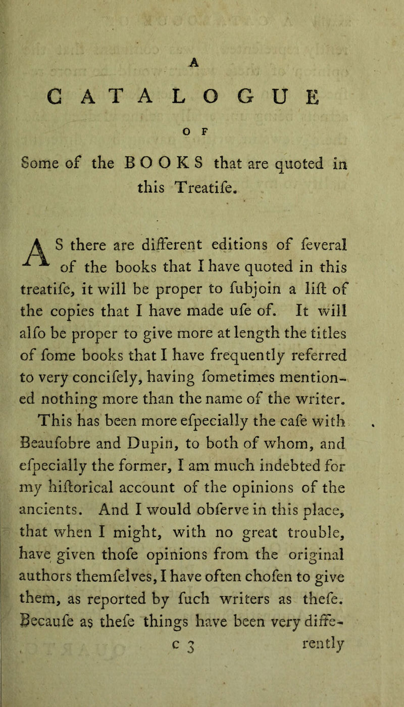A CATALOGUE O F Some of the BOOKS that are quoted in this Treatife. A S there are different editions of feveral ^ ^ of the books that I have quoted in this treatife, it will be proper to fubjoin a lift of the copies that I have made ufe of. It will alfo be proper to give more at length the titles of fome books that I have frequently referred to very concifely, having fometimes mention- ed nothing more than the name of the writer. This has been more efpecially the cafe with Beaufobre and Dupin, to both of whom, and efpecially the former, I am much indebted for my hiftorical account of the opinions of the ancients. And I would obferve in this place, that when I might, with no great trouble, have given thofe opinions from the original authors themfelves, I have often chofen to give them, as reported by fuch writers as thefe. Becaufe as thefe things have been very diffe-
