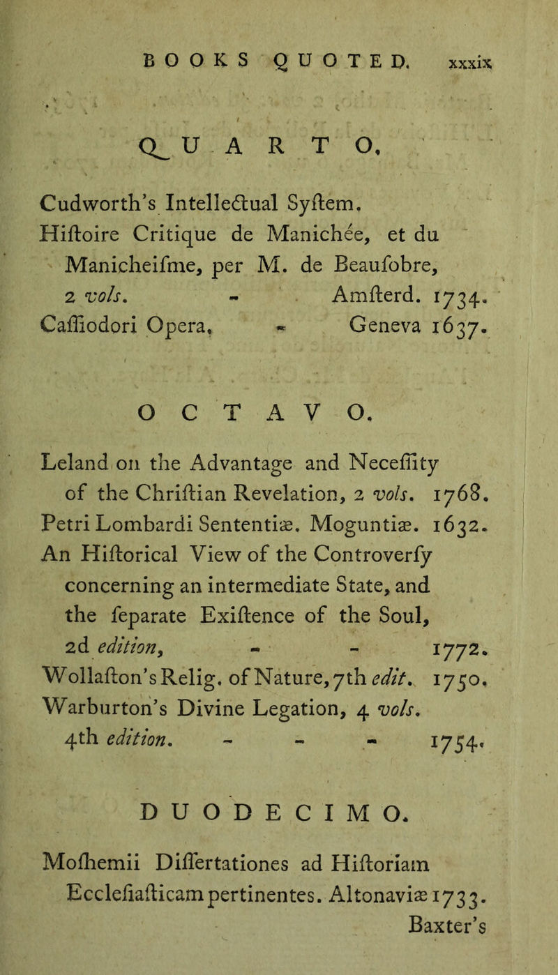 ' ( - Q_ U A R T O, Cudworth’s Intellectual Syftem. Hiftoire Critique de Manichee, et du Manicheifme, per M. de Beaufobre, 2 vols. - Amfterd. 1734. Caffiodori Opera* - Geneva 1637. OCTAVO. Leland on the Advantage and Neceffity of the Chriftian Revelation, 2 vols. 1768. Petri Lombardi Sentential Moguntise. 1632. An Hiftorical View of the Controverfy concerning an intermediate State, and the feparate Exigence of the Soul, 2d edition, - - - 1772. Wollafton’sRelig, of Nature, 7th edit. 1750, Warburton’s Divine Legation, 4 vols. 4th edition. - I754* DUODECIMO* Mofhemii Differ tat iones ad Hiftoriam Eccleiiafticampertinentes. Altonaviae 1733. Baxter’s