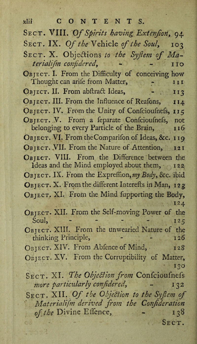 *Iii CONTENTS. Sect. VIII. Of Spirits having Extenfon, 94 Sect. IX. Of the Vehicle of the Soul, 103 Sect. X. Objections to the Syjiem of Ma- ter ialifm considered9 - - no Object. I. From the Difficulty of conceiving how Thought can arife from Matter, «• m Object. II. From abftraCt Ideas, - . 113 Object. III. From the Influence of Reafons, 114 Object. IV. From the Unity of Confcioufnefs, 115 Object. V. From a feparate Confcioufnefs, not belonging to every Particle of the Brain, 116 Object. VI. From theComparifon of Ideas, &amp;c. 119 Object. VII. From the Nature of Attention, 121 Object. VIII. From the Difference between the Ideas and the Mind employed about them, 122 Object. IX. From the Expreffion,my Body, &amp;c. ibid Object. X. From the different Interefts in Man, 123 Object. XI. From the Mind fupporting the Body, 12 4 Object. XII. From the Self-moving Power of the Soul, - - - - 125 Object. XIIT. From the Unwearied Nature of the thinking Principle, - - 116 Object. XIV. From Abfence of Mind, 128 Object. XV. From the Corruptibility of Matter, 130 Sect. XI. The Objection from Confcioufnefs more particularly conjidered\ - 132 Sect. XII. Of the Objection to the Syjiem of Materialifm derived from the Confderation of the Divine Effence, - 138 Sect.
