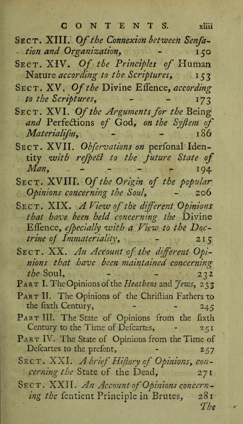 Sect* XIII. Of the Connexion between Senfa- tion and Organization, - 150 Sect. XIV. Of the Principles of Human Nature according to the Scriptures, 153 Sect. XV. Of the Divine Effence, according to the Scriptures, - - 173 Sect. XVI. Of the Arguments for the Being and Perfections of God, on the Syjiem of Materialifniy - - 186 Sect. XVII. Obfervations on perfonal Iden- tity with refpeB to the future State of Man9 - - 194 Sect. XVIII. Of the Origin of the popular Opinions concerning the Souly - 206 Sect. XIX. A View of the different Opinions that have been held concerning the Divine Effence, efpecially with a View to the Doc- trine of Immateriality, - 215 Sect. XX. An Account of the different Opi- nions that have been maintained concerning the Soul, - - 232 Part I. The Opinions of the Heathens and Jews, 233 Part II. The Opinions of the Chriftian Fathers to the fixth Century, - - 245 Part III. The State of Opinions from the fixth Century to the Time of Defcartes, - 251 Part IV. The State of Opinions from the Time of Defcartes to the prefent, - 257 Sect. XXI. A brief Hifiory of Opinions, con- cerning the State of the Dead, 271 Sect. XXII. An Accowit of Opinions concern- ing the fentient Principle in Brutes, 281 The