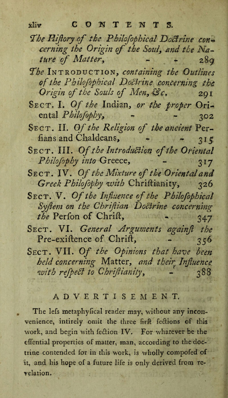 !The Hiflory of the Philofophical DoBrine con« cerning the Origin of the Son/, and the Na- ture of Matter, - * 289 The Introduction, containing the Outlines of the Philofophical DoBrine concerning the Origin of the Souls of Men, -&c, 291 Sect. I. Of the Indian, or the proper Ori- ental Philofophy, - - 302 Sect. II. Of the Religion of the ancient Per- fians and Chaldeans, - - 31 £ Sect. III. Of the Introduction of the Oriental Philofophy into Greece, - 317 Sect. IV. Of the Mixture of the Oriental and Greek Philofophy with Chriftianity, 326 Sect. V. Of the Influence of the Philofophical Syflem on the Chriflian Doctrine concerning the Perfon of Chrift, - 347 Sect. VI. General Arguments againfl the Pre-exiftence of Chrift, - 336 Sect. VII. Of the Opinions that have been held concerning Matter, and their Influence with refpeB to Chrift 1 unity, - 388 ADVERTISEMENT. The lefs metaphyfical reader may, without any incon- venience, intirely omit the three firft fe&ions of this work, and begin with feftion IV. For whatever be the efTential properties of matter, man, according to the doc- trine contended for in this work, is wholly compofed of it, and his hope of a future life is only derived from re- velation.