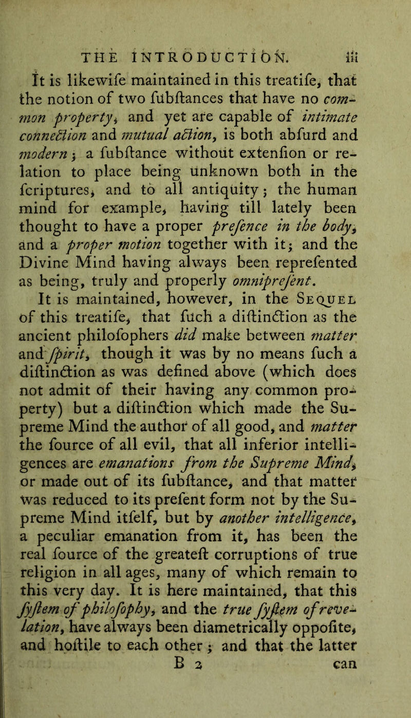 THE iNTRODUCTlbN. lii It is likewife maintained in this treatife, that the notion of two fubftances that have no com- mon propertyi and yet are capable of intimate connection and mutual affiion, is both abfurd and modern; a fubftance without extenfion or re- lation to place being unknown both in the fcriptures, and to all antiquity; the human mind for example* having till lately been thought to have a proper prefence in the body, and a proper motion together with it; and the Divine Mind having always been reprefented as being, truly and properly omniprefent. It is maintained, however, in the Sequel of this treatife* that fuch a diftindtion as the ancient philofophers did make between matter andrfpiriti though it was by no means fuch a diftindtion as was defined above (which does not admit of their having any common pro- perty) but a diftindtion which made the Su- preme Mind the author of all good, and matter the fource of all evil, that all inferior intelli- gences are emanations from the Supreme Mind$ or made out of its fubftance, and that matter was reduced to its prefent form not by the Su- preme Mind itfelf, but by another intelligence, a peculiar emanation from it, has been the real fource of the greateft corruptions of true religion in all ages, many of which remain to this very day. It is here maintained, that this fyftem of philofophy, and the true fyfm of rev e-* lation, have always been diametrically oppofite, and hoftile to each other; and that the latter