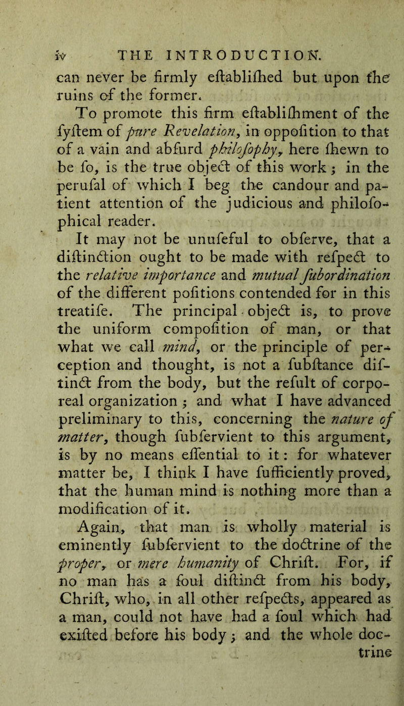 can never be firmly eftablifhed but upon the ruins of the former. To promote this firm eftablifhment of the fyftem of pure Revelation, in oppofition to that of a vain and abfurd pbilofophy.y here fhewn to be fo, is the true object of this work; in the perufal of which I beg the candour and pa- tient attention of the judicious and philofo- phi cal reader. It may not be unufeful to obferve, that a diftindtion ought to be made with refpedt to the relative importance and mutual fub or dination of the different pofitions contended for in this treatife. The principal • objedt is, to prove the uniform compofition of man, or that what we call mind, or the principle of per- ception and thought, is not a fubftance dif- tindt from the body, but the refult of corpo- real organization ; and what I have advanced preliminary to this, concerning the nature of matter, though fubfervient to this argument, is by no means effential to it: for whatever matter be, I think I have fufficiently proved* that the human mind is nothing more than a modification of it. Again, that man is wholly material is eminently fubfervient to the dodlrine of the propery or mere humanity of Chrift. For, if no man has a foul diftimSt from his body, Chrift, who, in all other refpedts, appeared as a man, could not have had a foul which had exifted before his body, and the whole doc- trine