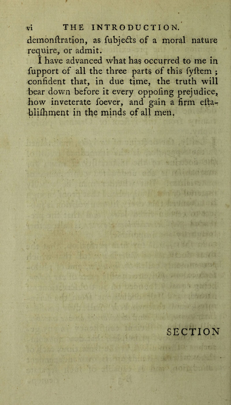 demonftration, as fubjedls of a moral nature require, or admit. I have advanced what has occurred to me in fupport of all the three parts of this fyftem ; confident that, in due time, the truth will bear down before it every oppofing prejudice, how inveterate foever, and gain a firm eita~ blifhment in the minds of all men. SECTION