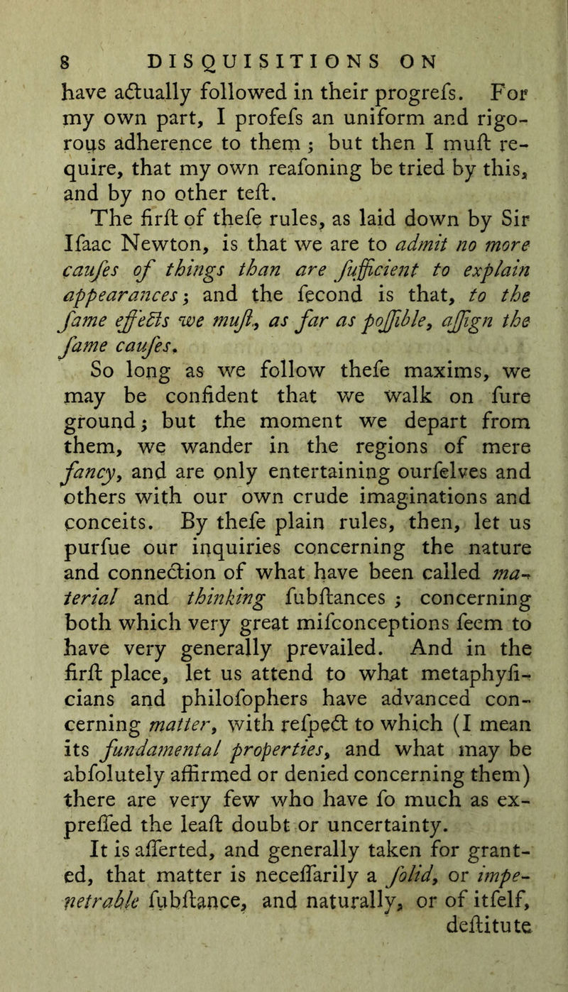 have actually followed in their progrefs. For my own part, I profefs an uniform and rigo- rous adherence to them ; but then I mull: re- quire, that my own reafoning be tried by this, and by no other teft. The firll of thefe rules, as laid down by Sir Ifaac Newton, is that we are to admit no more canfes of things than are Jufficient to explain appearances; and the fecond is that, to the fame effects we mufias far as pojfible, afign the fame caufes. So long as we follow thefe maxims, we may be confident that we walk on fure ground; but the moment we depart from them, we wander in the regions of mere fancy, and are only entertaining ourfelves and others with our own crude imaginations and conceits. By thefe plain rules, then, let us purfue our inquiries concerning the nature and connection of what have been called ma terial and thinking fubftances ; concerning both which very great mifconceptions feem to have very generally prevailed. And in the firft place, let us attend to what metaphyli- cians and philofophers have advanced con- cerning matter, with refpeft to which (I mean its fundamental properties, and what may be abfolutely affirmed or denied concerning them) there are very few who have fo much as ex- prefied the leaft doubt or uncertainty. It isafierted, and generally taken for grant- ed, that matter is necelfarily a folidy or impe- netrable fubftance, and naturally, or of itfelf, deftitute