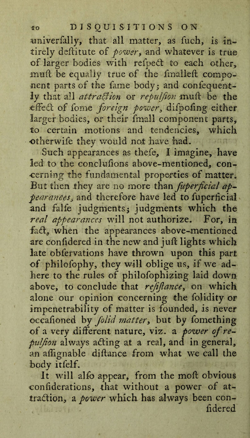 univerfally, that all matter, as fuch, is iEn- tirely deftitute of power, and whatever is true of larger bodies with refped to each other, muft be equally true of the fmalleft compo- nent parts of the fame body; and confequent- ly that all attra&amp;ion or repulfion muft be the effed of fome foreign power, difpoiing either larger bodies, or their fmall component parts, to certain motions and tendencies, which otherwife they would not have had. Such appearances as thefe, I imagine, have led to the conclufions above-mentioned, con- cerning the fundamental properties of matter. But then they are no more than fuperficial ap- fearancesz and therefore have led to fuperficial and falfe judgments; judgments which the real appearances will not authorize. For, in fad:, when the appearances above-mentioned are confidered in the new and juft lights which late obfervations have thrown upon this part of philofophy, they will oblige us, if we ad- here to the rules of philofophizing laid down above, to conclude that rejifance, on which alone our opinion concerning the folidity or impenetrability of matter is founded, is never occafioned by folid matter, but by fomething of a very different nature, viz. a power of re- pulfion always ading at a real, and in general, an aflignable diftance from what we call the body itfelf. It will alfc appear, from the moft obvious confiderations, that without a power of at- tradion, a power which has always been con- fidered