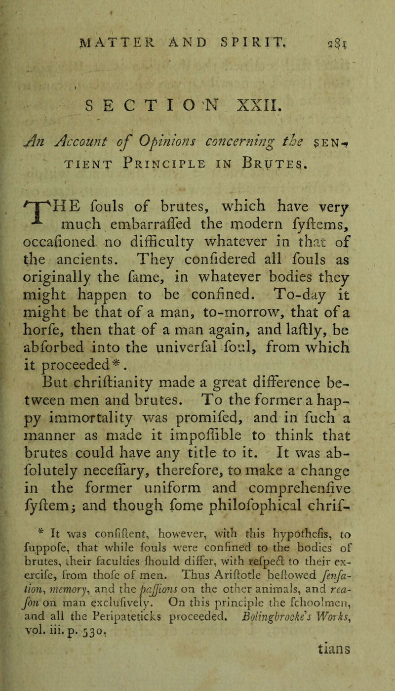 SECTION XXII. An Account of Opinions concerning the sen-* tient Principle in Brutes. /TVHE fouls of brutes, which have very much embarraffed the modern fyftems, occafioned no difficulty whatever in that of the ancients. They confidered all fouls as originally the fame, in whatever bodies they might happen to be confined. To-day it might be that of a man, to-morrow, that of a horfe, then that of a man again, and laftly, be abforbed into the univerfal foul, from which it proceeded*. But chrillianity made a great difference be- tween men and brutes. To the former a hap- py immortality was promifed, and in fuch a manner as made it impoffible to think that brutes could have any title to it. It was ab- folutely neceffary, therefore, to make a change in the former uniform and comprehenfive fyftem; and though fome philofophical chrif- * It was confircent, however, with this hypothecs, to fuppofe, that while fouls were confined to the bodies of brutes, iheir faculties Ihould differ, with refpeff to their ex- ercife, from thofc of men. Thus Ariftotle bellowed fenfa- tion, memory, and the pajfions on the other animals, and rea- fon on man exclufively. On this principle the fchoolmen, and all the Peripateticks proceeded. Bolingbrooke's Works, vol. iii.p. 530. tians