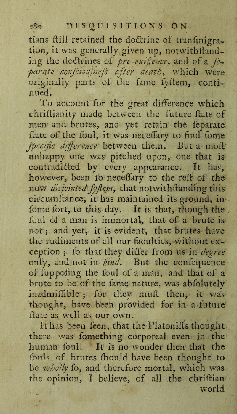 tians ftill retained the doCirine of tranfmigra- tion, it was generally given up, notwithftand- ing the doctrines of pre-exigence, and of a fe- parate cotjcioufnejs after death, which were originally parts of the fame fyftem, conti- nued. To account for the great difference which chriftianity made between the future ftate of men and brutes, and yet retain the feparate ftate of the foul, it was neceffary to find fome fpecific difference between them. But a moil unhappy one was pitched upon, one that is contradicted by every appearance. It has, however, been fo neceffary to the reft of the now disjointedfyjlcmr that notwithftanding this circumftance, it has maintained its ground, in fome fort, to this day. It is that, though the foul of a man is immortal, that of a brute is^ not; and yet, it is evident, that brutes have the rudiments of all our faculties, without ex- ception ; fo that they differ from us in degree only, and not in kind. But the confequence of fuppofing the foul of a man, and that of a brute to be of the fame nature, was abfolutely inadmiflible ; for they muft then, it was thought, have been provided for in a future ftate as well as our own. It has been feen, that the Platonifts thought there was fomething corporeal even in the human foul. It is no wonder then that the fouls of brutes fhould have been thought to be 'wholly fo, and therefore mortal, which was the opinion, I believe, of all the chriftian world