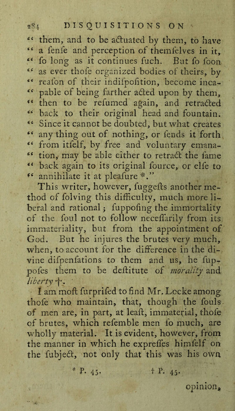 “ them, and to be actuated by them, to have “ a fenfe and perception of themfelves in it, “ fo long as it continues fuch. But fo foon as ever thofe organized bodies of theirs, by *€ realbn of their indifpoiition, become inca- “ pable of being farther acted upon by them, then to be refumed again, and retraced back to their original head and fountain. Since it cannot be doubted, but what creates “ any thing out of nothing, or fends it forth “ from itfeif, by free and voluntary emana- tion, may be able either to retradt the fame “ back again to its original fource, or elfe to *c annihilate it at pleafure This writer, however, fuggefts another me- thod of folving this difficulty, much more li- beral and rational • fuppofing the immortality of the foul not to follow neceffarily from its immateriality, but from the appointment of God. But he injures the brutes very much, when, to account for the difference in the di- vine difpenfations to them and us, he fup- pofes them to be deftitute of morality and liberty . * 1 am mod furprifed to find Mr. Lccke among thofe who maintain, that, though the fouls of men are, in part, at leaft, immaterial, thofe cf brutes, which refemble men fo much, are wholly material. It is evident, however, from the manner in which he expreffes himfelf on the fubjeft, not only that this was his own * P. 45- f 45. opinion*