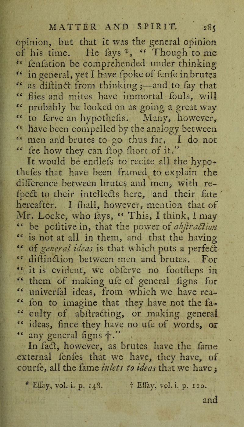 Opinion, but that it was the general opinion of his time. He fays *, “ Though to me “ fenfation be comprehended under thinking “ in general, yet I have fpoke of fenfe in brutes “ as diftind from thinking •—and to fay that “ flies and mites have immortal fouls, will “ probably be looked on as going a great way “ to ferve an hypothecs. Many, however, have been compelled by the analogy between “ men and brutes to go thus far. I do not “ fee how they can flop fliort of it.” It would be endlefs to recite all the hypo- thefes that have been framed to explain the difference between brutes and men* with re- fped to their intelleds here, and their fate hereafter. I fhall, however, mention that of Mr. Locke, who fays, “ This, I think, I may “ be politive in, that the power of abjlraction “ is not at all in them, and that the having “ of general ideas is that which puts a perfed ce diftindion between men and brutes. For “ it is evident, we obferve no footfleps in “ them of making ufe of general figns for “ univerfal ideas, from which we have rea* “ fon to imagine that they have not the fa* “ culty of abflrading, or making general “ ideas, fince they have no ufe of words, or “ any general figns -f.” In fad, however, as brutes have the fame external fenfes that we have, they have, of courfe, all the fame inlets to ideas that we have; * EjQTay, vol, i. p. 148. T EfTay, vol. i. p. 120. and